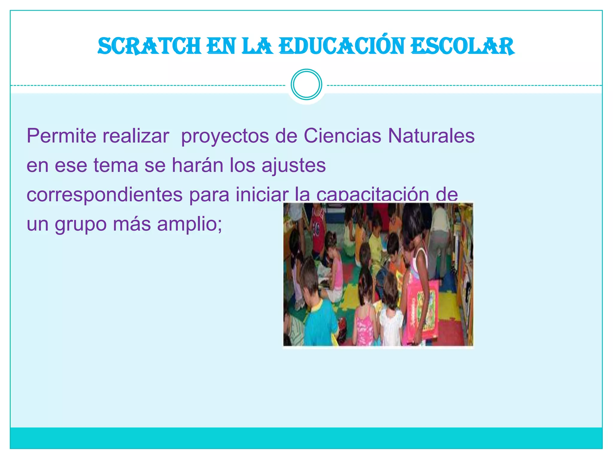 SCRATCH EN LA EDUCACIÓN ESCOLARPermite realizar  proyectos de Ciencias Naturalesen ese tema se harán los ajustescorrespondientes para iniciar la capacitación deun grupo más amplio;