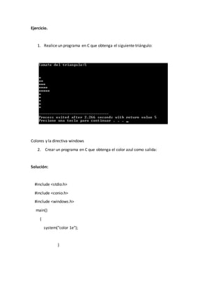 Ejercicio.
1. Realice un programa en C que obtenga el siguiente triángulo:
Colores y la directiva windows
2. Crear un programa en C que obtenga el color azul como salida:
Solución:
#include <stdio.h>
#include <conio.h>
#include <windows.h>
main()
{
system("color 1e");
}
 