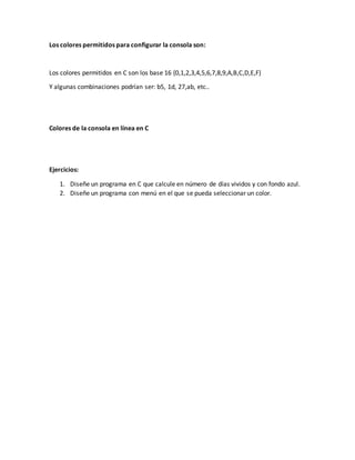 Los colores permitidos para configurar la consola son:
Los colores permitidos en C son los base 16 {0,1,2,3,4,5,6,7,8,9,A,B,C,D,E,F}
Y algunas combinaciones podrían ser: b5, 1d, 27,ab, etc..
Colores de la consola en línea en C
Ejercicios:
1. Diseñe un programa en C que calcule en número de días vividos y con fondo azul.
2. Diseñe un programa con menú en el que se pueda seleccionar un color.
 