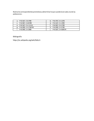 Realizaloscorrespondientespronósticosydeterminarloque sucederáconcada una de las
poblaciones:
a. P=0.567, C=0.789 b. P=0.767, C=1.678
c. P=0.967, C=01789 d. P=0.167, C=1.999
e. P=0.567, C=2.11111 f. P=0.967, C=2.789
g. P=0.999, C=3.736743 h. P=0.999, C=3.789
i. P=0.999, C=3.989 j. P=0.567, C=4.84574
Bibliografía
https://es.wikipedia.org/wiki/Stdio.h
 
