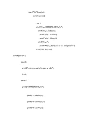 scanf("%d",&opcion);
switch(opcion){
case 1:
printf("nnCOORECTOOO!!!nn");
printf("nn1. Lobon");
printf("nn2. Gallina");
printf("nn3. Maizn");
printf("nn ");
printf("Ahora, ¿Por quien te vas a regresar?: ");
scanf("%d",&opcion);
switch(opcion) {
case 1:
printf("Incorrecto, ya te llevaste al lobo");
break;
case 2:
printf("CORRECTOOOnn");
printf("1. Lobonn");
printf("2. Gallinann");
printf("3. Maiznn");
 
