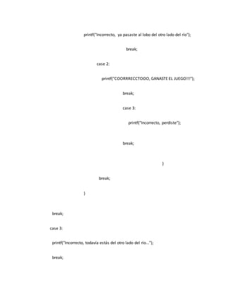 printf("Incorrecto, ya pasaste al lobo del otro lado del río");
break;
case 2:
printf("COORRRECCTOOO, GANASTE EL JUEGO!!!");
break;
case 3:
printf("Incorrecto, perdiste");
break;
}
break;
}
break;
case 3:
printf("Incorrecto, todavía estás del otro lado del río...");
break;
 