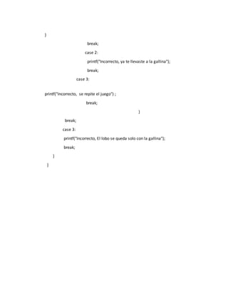 }
break;
case 2:
printf("Incorrecto, ya te llevaste a la gallina");
break;
case 3:
printf("Incorrecto, se repite el juego") ;
break;
}
break;
case 3:
printf("Incorrecto, El lobo se queda solo con la gallina");
break;
}
}
 