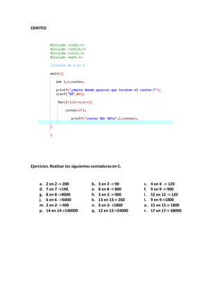 CONTEO
Ejercicios. Realizar los siguientes contadores en C.
a. 2 en 2 -> 200 b. 3 en 3 -> 90 c. 4 en 4 -> 120
d. 7 en 7 ->140 e. 8 en 8 -> 800 f. 9 en 9 -> 900
g. 8 en 8 ->8000 h. 3 en 3 -> 900 i. 12 en 12 -> 120
j. 6 en 6 - >6000 k. 13 en 13-> 260 l. 9 en 9->1800
m. 2 en 2- > 400 n. 3 en 3- >1800 o. 15 en 15-> 1800
p. 14 en 14->140000 q. 12 en 12->24000 r. 17 en 17-> 68000
 