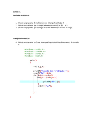 Ejercicios.
Tablas de multiplicar:
1. Diseñe un programa de multiplicar que obtenga la tabla del 4.
2. Diseñe un programa que obtenga la tablas de multiplicar del 1 al 9
3. Diseñe un programa que obtenga las tablas de multiplicar dado un rango.
Triángulos numéricos:
4. Diseñe un programa en C que obtenga el siguiente triángulo numérico de tamaño
n.
 