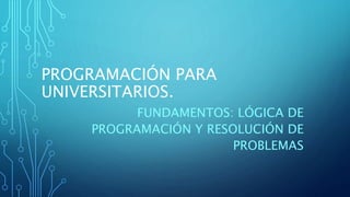 PROGRAMACIÓN PARA
UNIVERSITARIOS.
FUNDAMENTOS: LÓGICA DE
PROGRAMACIÓN Y RESOLUCIÓN DE
PROBLEMAS
 