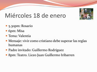 Miércoles 18 de enero
 5.30pm: Rosario
 6pm: Misa
 Tema: Valentía
 Mensaje: vivir como cristiano debe superar las reglas
  humanas
 Padre invitado: Guillermo Rodríguez
 8pm: Teatro. Liceo Juan Guillermo Iribarren
 