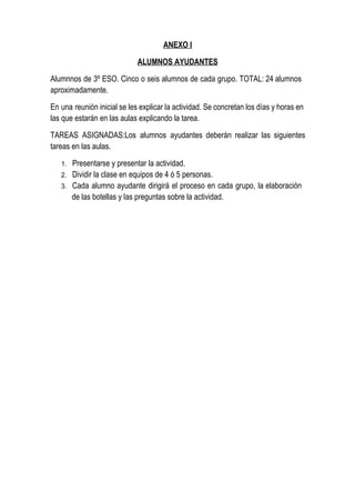 ANEXO I

                              ALUMNOS AYUDANTES

Alumnnos  de 3º  ESO.  Cinco  o seis  alumnos  de cada  grupo. TOTAL: 24 alumnos
aproximadamente.

En  una  reunión inicial se les explicar la actividad. Se concretan los días y horas en
las que estarán en las aulas explicando la tarea.

TAREAS  ASIGNADAS:Los  alumnos  ayudantes  deberán  realizar  las  siguientes
tareas en las aulas.

   1.   Presentarse y presentar la actividad.
   2.   Dividir la clase en equipos de 4 ó 5 personas.
   3.   Cada  alumno  ayudante  dirigirá  el  proceso  en  cada  grupo,  la  elaboración
        de las botellas y las preguntas sobre la actividad.
 