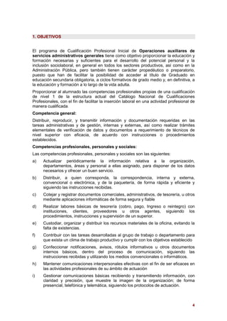 4
1. OBJETIVOS
El programa de Cualificación Profesional Inicial de Operaciones auxiliares de
servicios administrativos generales tiene como objetivo proporcionar la educación y
formación necesarias y suficientes para el desarrollo del potencial personal y la
inclusión sociolaboral, en general en todos los sectores productivos, así como en la
Administración Pública, pero también tienen carácter propedéutico o preparatorio,
puesto que han de facilitar la posibilidad de acceder al título de Graduado en
educación secundaria obligatoria, a ciclos formativos de grado medio y, en definitiva, a
la educación y formación a lo largo de la vida adulta.
Proporcionar al alumnado las competencias profesionales propias de una cualificación
de nivel 1 de la estructura actual del Catálogo Nacional de Cualificaciones
Profesionales, con el fin de facilitar la inserción laboral en una actividad profesional de
manera cualificada.
Competencia general:
Distribuir, reproducir, y transmitir información y documentación requeridas en las
tareas administrativas y de gestión, internas y externas, así como realizar trámites
elementales de verificación de datos y documentos a requerimiento de técnicos de
nivel superior con eficacia, de acuerdo con instrucciones o procedimientos
establecidos.
Competencias profesionales, personales y sociales:
Las competencias profesionales, personales y sociales son las siguientes:
a) Actualizar periódicamente la información relativa a la organización,
departamentos, áreas y personal a ellas asignado, para disponer de los datos
necesarios y ofrecer un buen servicio.
b) Distribuir, a quien corresponda, la correspondencia, interna y externa,
convencional o electrónica, y de la paquetería, de forma rápida y eficiente y
siguiendo las instrucciones recibidas.
c) Cotejar y registrar documentos comerciales, administrativos, de tesorería, u otros
mediante aplicaciones informáticas de forma segura y fiable
d) Realizar labores básicas de tesorería (cobro, pago, Ingreso o reintegro) con
instituciones, clientes, proveedores u otros agentes, siguiendo los
procedimientos, instrucciones y supervisión de un superior.
e) Custodiar, organizar y distribuir los recursos materiales de la oficina, evitando la
falta de existencias.
f) Contribuir con las tareas desarrolladas al grupo de trabajo o departamento para
que exista un clima de trabajo productivo y cumplir con los objetivos establecido
g) Confeccionar notificaciones, avisos, rótulos informativos u otros documentos
internos básicos, dentro del proceso de comunicación, siguiendo las
instrucciones recibidas y utilizando los medios convencionales o informáticos.
h) Mantener comunicaciones interpersonales efectivas con el fin de ser eficaces en
las actividades profesionales de su ámbito de actuación
i) Gestionar comunicaciones básicas recibiendo y transmitiendo información, con
claridad y precisión, que muestre la imagen de la organización; de forma
presencial, telefónica y telemática, siguiendo los protocolos de actuación.
 