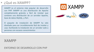 ENTORNO DE DESARROLLO CON PHP
XAMPP
• ¿Qué es XAMPP?
XAMPP es el entorno más popular de desarrollo
con PHP. XAMPP es una distribución de Apache
completamente gratuita y fácil de instalar que
contiene una distribución de un servidor Apache,
base de datos MySQL, y Perl.
El paquete de instalación de XAMPP ha sido
diseñado para ser increíblemente fácil de instalar y
usar, facilitando la instalación de un servidor web a
personas con escasos conocimientos
 