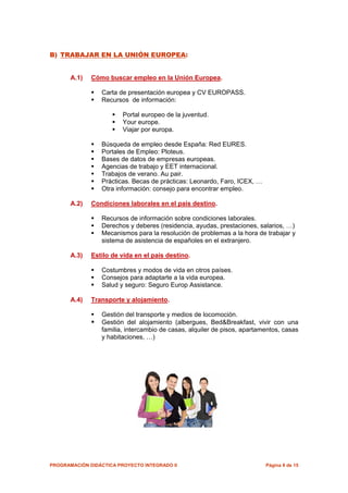 B) TRABAJAR EN LA UNIÓN EUROPEA:


       A.1)   Cómo buscar empleo en la Unión Europea.

                 Carta de presentación europea y CV EUROPASS.
                 Recursos de información:

                         Portal europeo de la juventud.
                         Your europe.
                         Viajar por europa.

                 Búsqueda de empleo desde España: Red EURES.
                 Portales de Empleo: Ploteus.
                 Bases de datos de empresas europeas.
                 Agencias de trabajo y EET internacional.
                 Trabajos de verano. Au pair.
                 Prácticas. Becas de prácticas: Leonardo, Faro, ICEX, …
                 Otra información: consejo para encontrar empleo.

       A.2)   Condiciones laborales en el país destino.

                 Recursos de información sobre condiciones laborales.
                 Derechos y deberes (residencia, ayudas, prestaciones, salarios, …)
                 Mecanismos para la resolución de problemas a la hora de trabajar y
                 sistema de asistencia de españoles en el extranjero.

       A.3)   Estilo de vida en el país destino.

                 Costumbres y modos de vida en otros países.
                 Consejos para adaptarte a la vida europea.
                 Salud y seguro: Seguro Europ Assistance.

       A.4)   Transporte y alojamiento.

                 Gestión del transporte y medios de locomoción.
                 Gestión del alojamiento (albergues, Bed&Breakfast, vivir con una
                 familia, intercambio de casas, alquiler de pisos, apartamentos, casas
                 y habitaciones, …)




PROGRAMACIÓN DIDÁCTICA PROYECTO INTEGRADO II                              Página 8 de 15
 