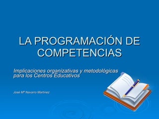 LA PROGRAMACIÓN DE COMPETENCIAS Implicaciones organizativas y metodológicas para los Centros Educativos José Mª Navarro Martínez 