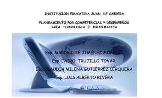 INSTITUCION EDUCATIVA JUAN DE CABRERA

 PLANEAMIENTO POR COMPETENCIAS Y DESEMPEÑOS
       AREA TECNOLOGIA E INFORMATICA




   Esp. MARIA ILSE JIMENEZ MORENO.
      Esp. JAIRO TRUJILLO TOVAR.
Esp. CLAUDIA MILENA GUTIERREZ CERQUERA
        Esp. LUIS ALBERTO RIVERA
 