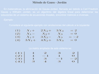 Método de Gauss - Jordán
En matemáticas, la eliminación de Gauss-Jordan, llamada así debido a Carl Friedrich
Gauss y Wilhelm Jordan, es un algoritmo del álgebra lineal para determinar las
soluciones de un sistema de ecuaciones lineales, encontrar matrices e inversas.
Ejemplo:
Considere el siguiente ejemplo con anotaciones del cálculo a la izquierda:
La matriz ampliada de este sistema es:
 