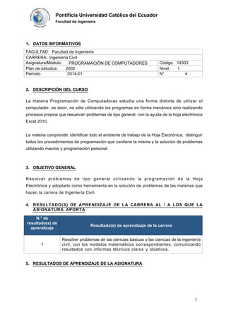 Pontificia Universidad Católica del Ecuador
Facultad de Ingeniería
RESULTADOS DE APRENDIZAJE DE LA ASIGNATURA5.
CARRERA: Ingeniería Civil
Código 14303Asignatura/Módulo: PROGRAMACIÓN DE COMPUTADORES
RESULTADO(S) DE APRENDIZAJE DE LA CARRERA AL / A LOS QUE LA
ASIGNATURA APORTA
4.
N.° de
resultado(s) de
aprendizaje
Resultado(s) de aprendizaje de la carrera
1
Resolver problemas de las ciencias básicas y las ciencias de la ingeniería
civil, con los modelos matemáticos correspondientes, comunicando
resultados con informes técnicos claros y objetivos.
DESCRIPCIÓN DEL CURSO2.
La materia Programación de Computadoras estudia una forma distinta de utilizar el
computador, es decir, no sólo utilizando los programas en forma mecánica sino realizando
procesos propios que resuelvan problemas de tipo general, con la ayuda de la hoja electrónica
Excel 2010.
La materia comprende: identificar todo el ambiente de trabajo de la Hoja Electrónica, distinguir
todos los procedimientos de programación que contiene la misma y la solución de problemas
utilizando macros y programación personal
OBJETIVO GENERAL3.
Resolver problemas de tipo general utilizando la programación de la Hoja
Electrónica y adoptarlo como herramienta en la solución de problemas de las materias que
hacen la carrera de Ingeniería Civil.
DATOS INFORMATIVOS1.
FACULTAD: Facultad de Ingeniería
Plan de estudios: 2002 Nivel: 1
N° 4Período 2014-01
1
 