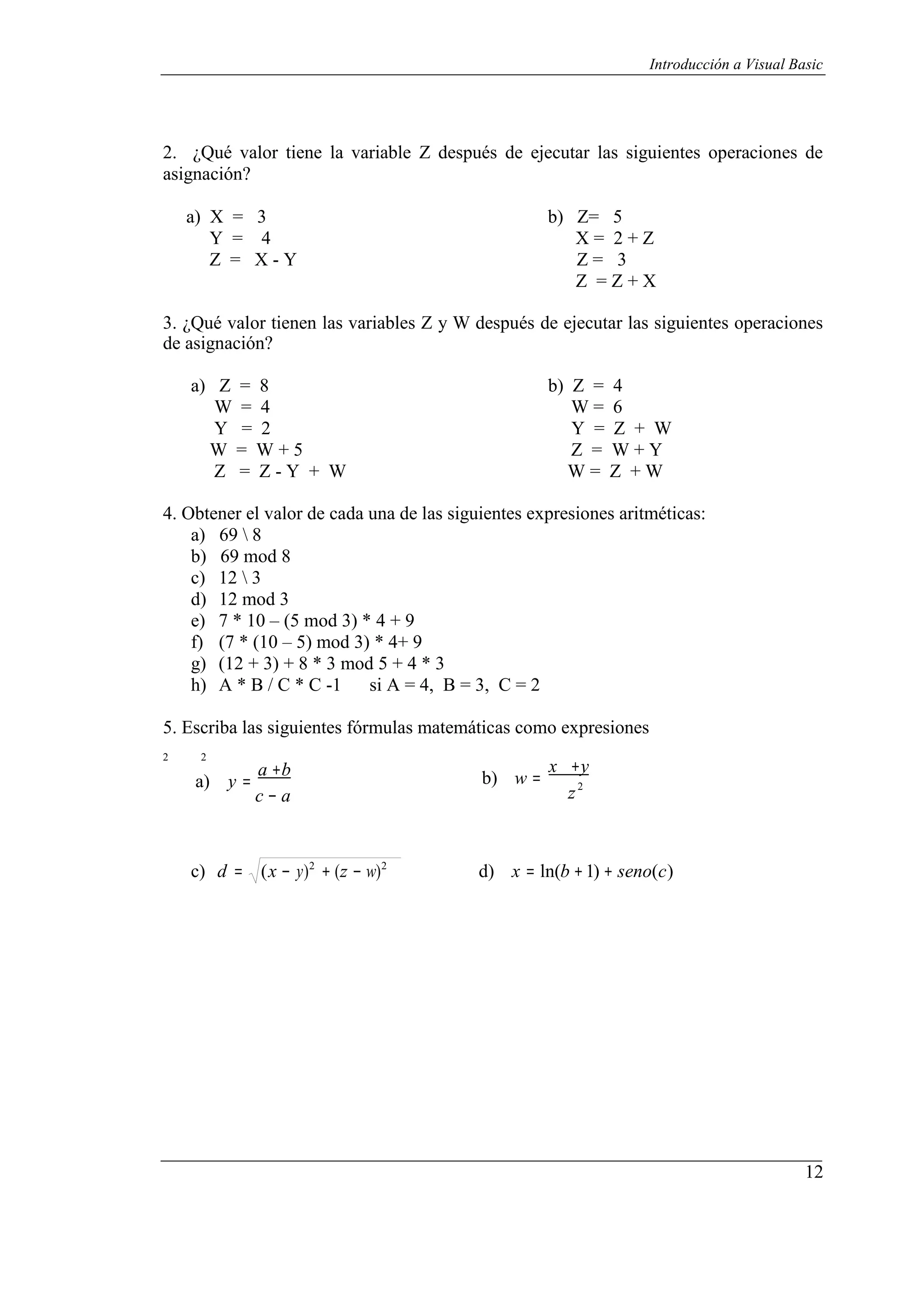 12
Introducción a Visual Basic
2. ¿Qué valor tiene la variable Z después de ejecutar las siguientes operaciones de
asignación?
a) X = 3 b) Z= 5
Y = 4 X = 2 + Z
Z = X - Y Z = 3
Z = Z + X
3. ¿Qué valor tienen las variables Z y W después de ejecutar las siguientes operaciones
de asignación?
a) Z = 8 b) Z = 4
W = 4 W = 6
Y = 2 Y = Z + W
W = W + 5 Z = W + Y
Z = Z - Y + W W = Z + W
4. Obtener el valor de cada una de las siguientes expresiones aritméticas:
a) 69  8
b) 69 mod 8
c) 12  3
d) 12 mod 3
e) 7 * 10 – (5 mod 3) * 4 + 9
f) (7 * (10 – 5) mod 3) * 4+ 9
g) (12 + 3) + 8 * 3 mod 5 + 4 * 3
h) A * B / C * C -1 si A = 4, B = 3, C = 2
5. Escriba las siguientes fórmulas matemáticas como expresiones
2 2
a) y =
a +b
c − a
b) w =
x +y
z2
c) d = (x − y)2
+ (z − w)2
d) x = ln(b +1) + seno(c)
 