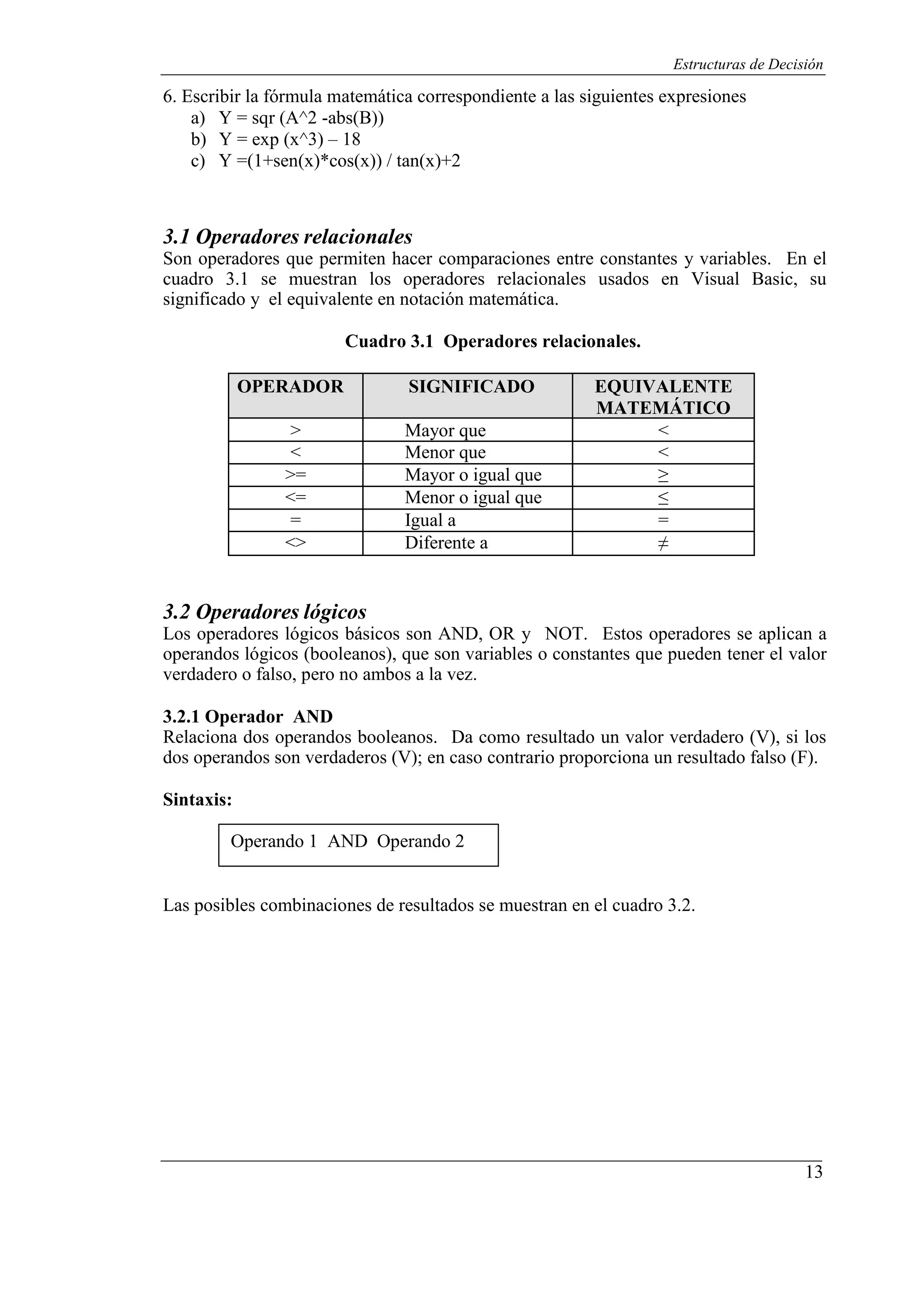 13
Estructuras de Decisión
6. Escribir la fórmula matemática correspondiente a las siguientes expresiones
a) Y = sqr (A^2 -abs(B))
b) Y = exp (x^3) – 18
c) Y =(1+sen(x)*cos(x)) / tan(x)+2
3.1 Operadores relacionales
Son operadores que permiten hacer comparaciones entre constantes y variables. En el
cuadro 3.1 se muestran los operadores relacionales usados en Visual Basic, su
significado y el equivalente en notación matemática.
Cuadro 3.1 Operadores relacionales.
OPERADOR SIGNIFICADO EQUIVALENTE
MATEMÁTICO
> Mayor que <
< Menor que <
>= Mayor o igual que ≥
<= Menor o igual que ≤
= Igual a =
<> Diferente a ≠
3.2 Operadores lógicos
Los operadores lógicos básicos son AND, OR y NOT. Estos operadores se aplican a
operandos lógicos (booleanos), que son variables o constantes que pueden tener el valor
verdadero o falso, pero no ambos a la vez.
3.2.1 Operador AND
Relaciona dos operandos booleanos. Da como resultado un valor verdadero (V), si los
dos operandos son verdaderos (V); en caso contrario proporciona un resultado falso (F).
Sintaxis:
Operando 1 AND Operando 2
Las posibles combinaciones de resultados se muestran en el cuadro 3.2.
 