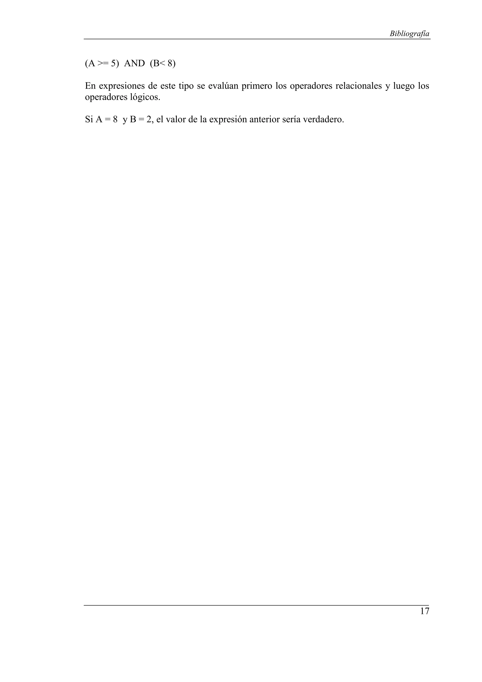 17
Bibliografía
(A >= 5) AND (B< 8)
En expresiones de este tipo se evalúan primero los operadores relacionales y luego los
operadores lógicos.
Si A = 8 y B = 2, el valor de la expresión anterior sería verdadero.
 