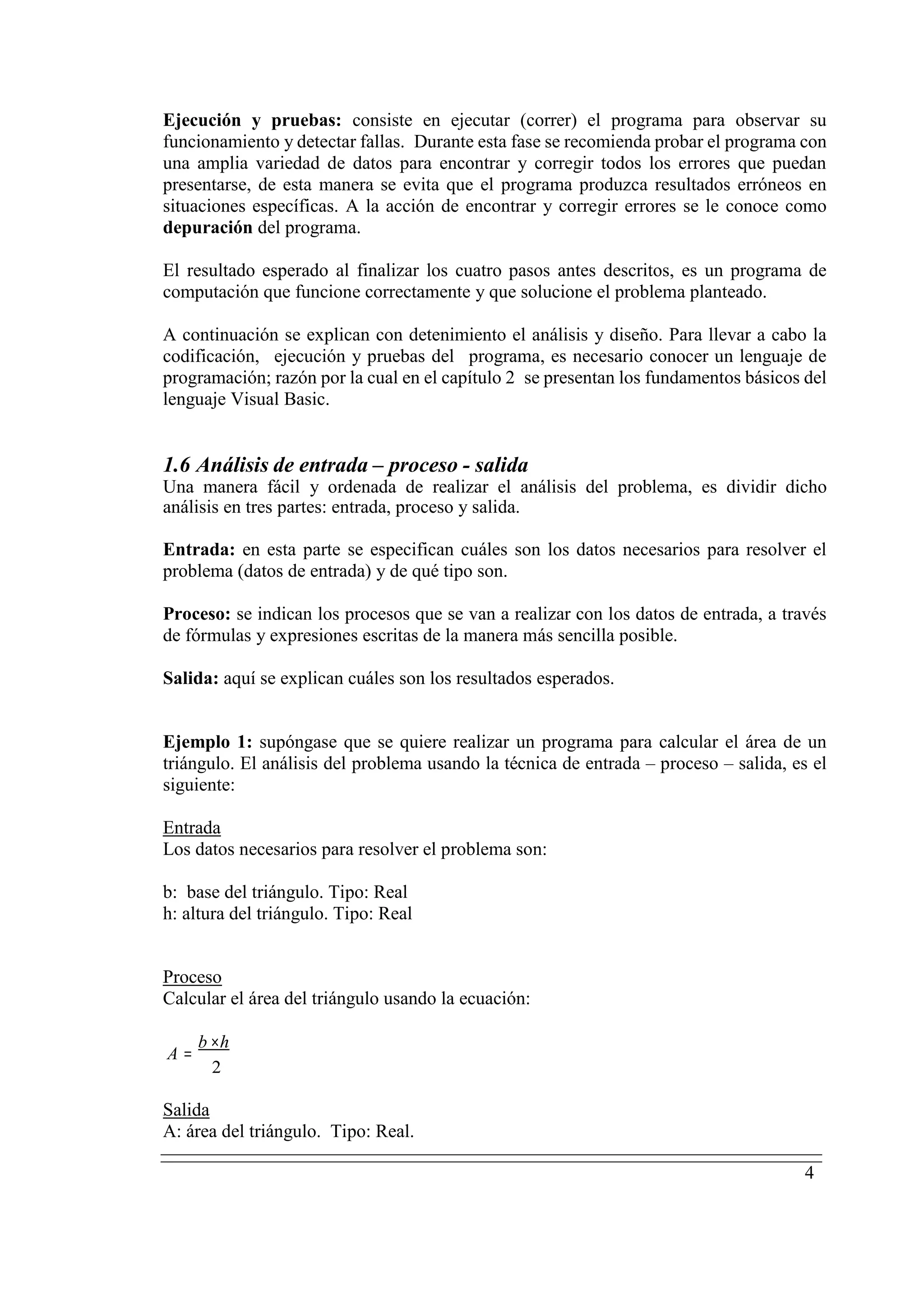 4
Ejecución y pruebas: consiste en ejecutar (correr) el programa para observar su
funcionamiento y detectar fallas. Durante esta fase se recomienda probar el programa con
una amplia variedad de datos para encontrar y corregir todos los errores que puedan
presentarse, de esta manera se evita que el programa produzca resultados erróneos en
situaciones específicas. A la acción de encontrar y corregir errores se le conoce como
depuración del programa.
El resultado esperado al finalizar los cuatro pasos antes descritos, es un programa de
computación que funcione correctamente y que solucione el problema planteado.
A continuación se explican con detenimiento el análisis y diseño. Para llevar a cabo la
codificación, ejecución y pruebas del programa, es necesario conocer un lenguaje de
programación; razón por la cual en el capítulo 2 se presentan los fundamentos básicos del
lenguaje Visual Basic.
1.6 Análisis de entrada – proceso - salida
Una manera fácil y ordenada de realizar el análisis del problema, es dividir dicho
análisis en tres partes: entrada, proceso y salida.
Entrada: en esta parte se especifican cuáles son los datos necesarios para resolver el
problema (datos de entrada) y de qué tipo son.
Proceso: se indican los procesos que se van a realizar con los datos de entrada, a través
de fórmulas y expresiones escritas de la manera más sencilla posible.
Salida: aquí se explican cuáles son los resultados esperados.
Ejemplo 1: supóngase que se quiere realizar un programa para calcular el área de un
triángulo. El análisis del problema usando la técnica de entrada – proceso – salida, es el
siguiente:
UEntrada
Los datos necesarios para resolver el problema son:
b: base del triángulo. Tipo: Real
h: altura del triángulo. Tipo: Real
UProceso
Calcular el área del triángulo usando la ecuación:
A =
b ×h
2
USalida
A: área del triángulo. Tipo: Real.
 