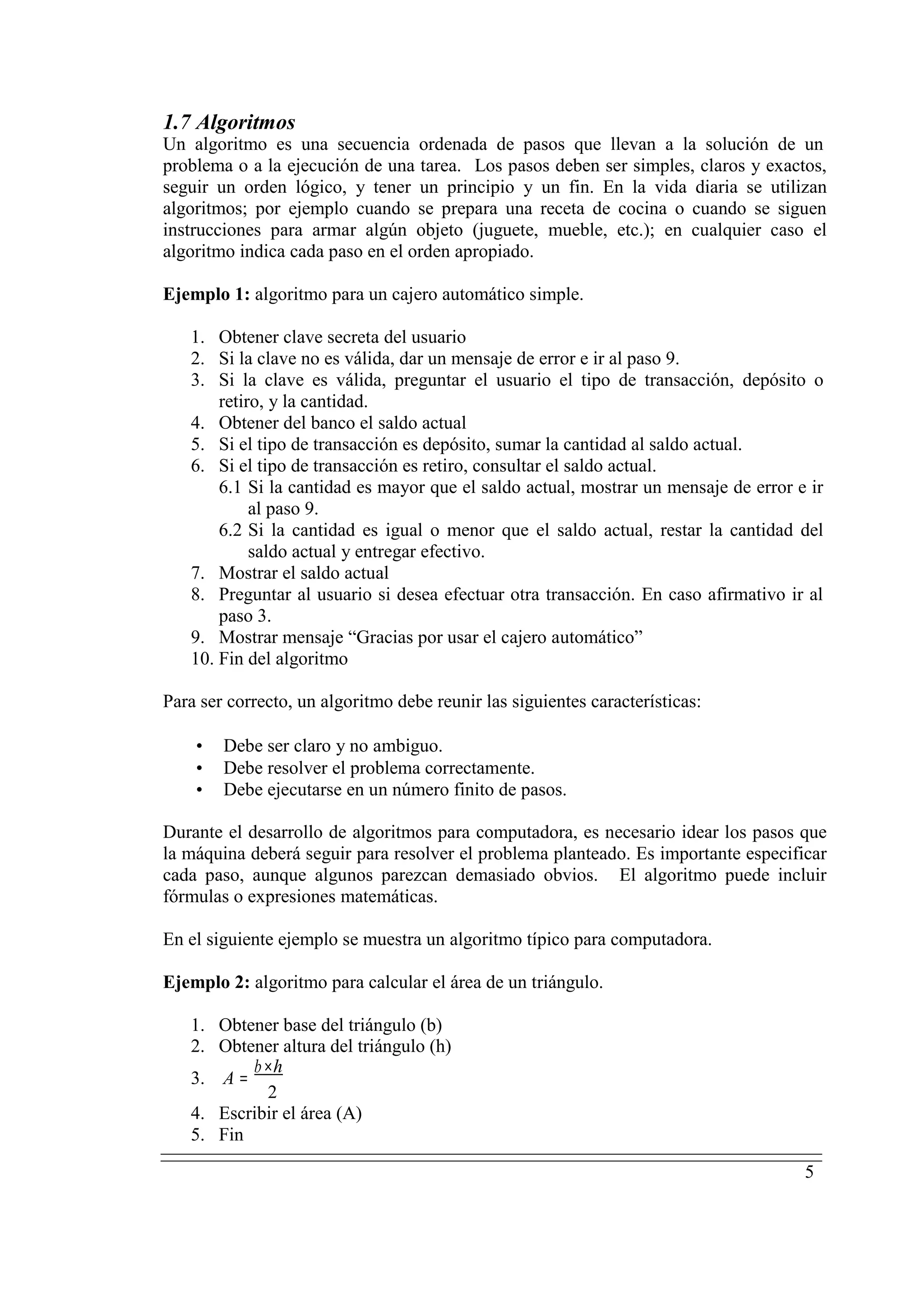 5
1.7 Algoritmos
Un algoritmo es una secuencia ordenada de pasos que llevan a la solución de un
problema o a la ejecución de una tarea. Los pasos deben ser simples, claros y exactos,
seguir un orden lógico, y tener un principio y un fin. En la vida diaria se utilizan
algoritmos; por ejemplo cuando se prepara una receta de cocina o cuando se siguen
instrucciones para armar algún objeto (juguete, mueble, etc.); en cualquier caso el
algoritmo indica cada paso en el orden apropiado.
Ejemplo 1: algoritmo para un cajero automático simple.
1. Obtener clave secreta del usuario
2. Si la clave no es válida, dar un mensaje de error e ir al paso 9.
3. Si la clave es válida, preguntar el usuario el tipo de transacción, depósito o
retiro, y la cantidad.
4. Obtener del banco el saldo actual
5. Si el tipo de transacción es depósito, sumar la cantidad al saldo actual.
6. Si el tipo de transacción es retiro, consultar el saldo actual.
6.1 Si la cantidad es mayor que el saldo actual, mostrar un mensaje de error e ir
al paso 9.
6.2 Si la cantidad es igual o menor que el saldo actual, restar la cantidad del
saldo actual y entregar efectivo.
7. Mostrar el saldo actual
8. Preguntar al usuario si desea efectuar otra transacción. En caso afirmativo ir al
paso 3.
9. Mostrar mensaje “Gracias por usar el cajero automático”
10. Fin del algoritmo
Para ser correcto, un algoritmo debe reunir las siguientes características:
• Debe ser claro y no ambiguo.
• Debe resolver el problema correctamente.
• Debe ejecutarse en un número finito de pasos.
Durante el desarrollo de algoritmos para computadora, es necesario idear los pasos que
la máquina deberá seguir para resolver el problema planteado. Es importante especificar
cada paso, aunque algunos parezcan demasiado obvios. El algoritmo puede incluir
fórmulas o expresiones matemáticas.
En el siguiente ejemplo se muestra un algoritmo típico para computadora.
Ejemplo 2: algoritmo para calcular el área de un triángulo.
1. Obtener base del triángulo (b)
2. Obtener altura del triángulo (h)
3. A =
b×h
2
4. Escribir el área (A)
5. Fin
 