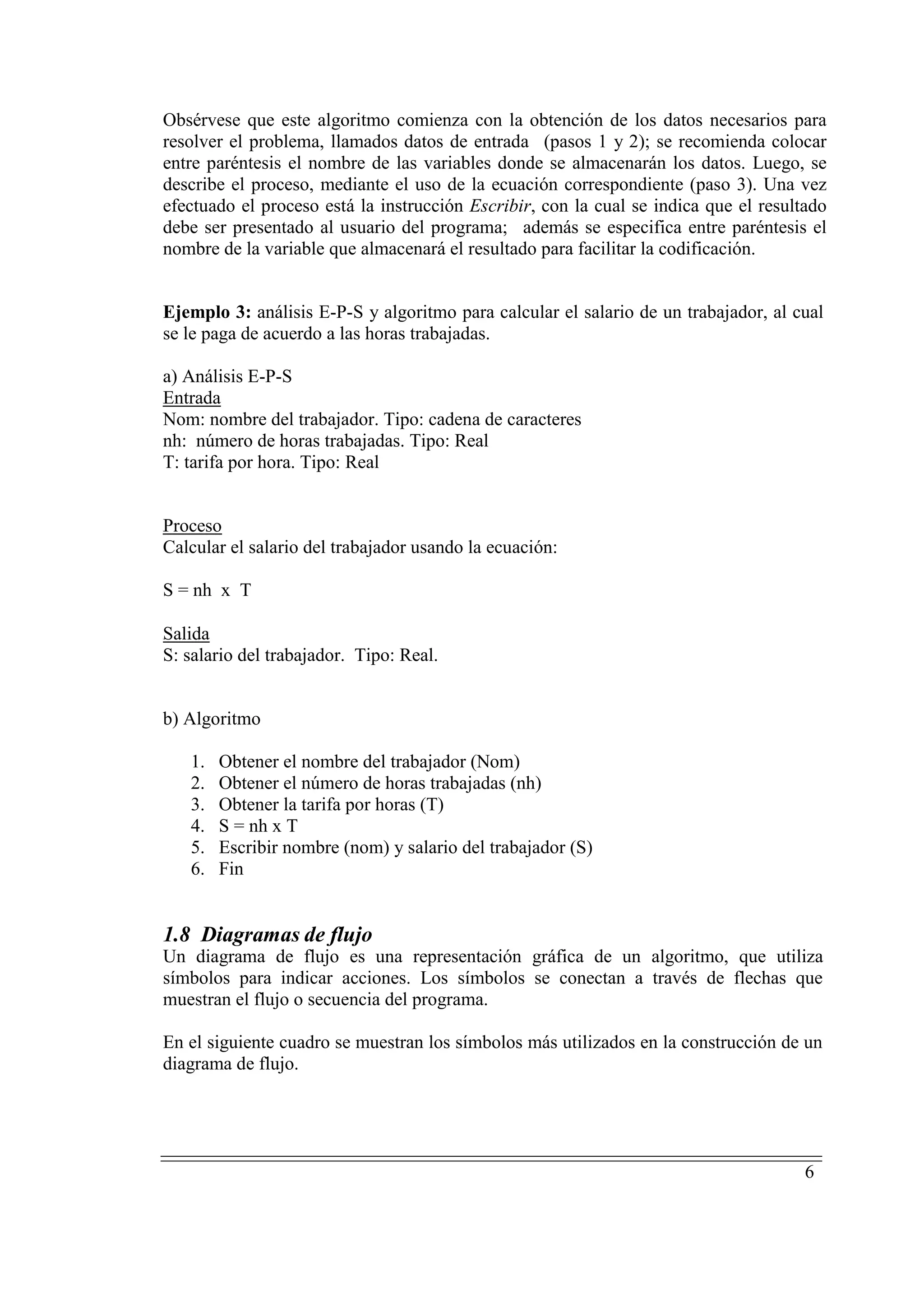 6
Obsérvese que este algoritmo comienza con la obtención de los datos necesarios para
resolver el problema, llamados datos de entrada (pasos 1 y 2); se recomienda colocar
entre paréntesis el nombre de las variables donde se almacenarán los datos. Luego, se
describe el proceso, mediante el uso de la ecuación correspondiente (paso 3). Una vez
efectuado el proceso está la instrucción Escribir, con la cual se indica que el resultado
debe ser presentado al usuario del programa; además se especifica entre paréntesis el
nombre de la variable que almacenará el resultado para facilitar la codificación.
Ejemplo 3: análisis E-P-S y algoritmo para calcular el salario de un trabajador, al cual
se le paga de acuerdo a las horas trabajadas.
a) Análisis E-P-S
UEntrada
Nom: nombre del trabajador. Tipo: cadena de caracteres
nh: número de horas trabajadas. Tipo: Real
T: tarifa por hora. Tipo: Real
UProceso
Calcular el salario del trabajador usando la ecuación:
S = nh x T
USalida
S: salario del trabajador. Tipo: Real.
b) Algoritmo
1. Obtener el nombre del trabajador (Nom)
2. Obtener el número de horas trabajadas (nh)
3. Obtener la tarifa por horas (T)
4. S = nh x T
5. Escribir nombre (nom) y salario del trabajador (S)
6. Fin
1.8 Diagramas de flujo
Un diagrama de flujo es una representación gráfica de un algoritmo, que utiliza
símbolos para indicar acciones. Los símbolos se conectan a través de flechas que
muestran el flujo o secuencia del programa.
En el siguiente cuadro se muestran los símbolos más utilizados en la construcción de un
diagrama de flujo.
 