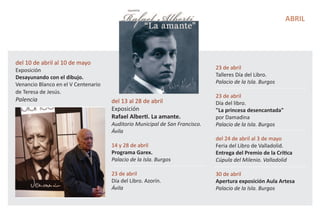 ABRIL
del 10 de abril al 10 de mayo
Exposición
Desayunando con el dibujo.
Venancio Blanco en el V Centenario
de Teresa de Jesús.
Palencia del 13 al 28 de abril
Exposición
Rafael Alberti. La amante.
Auditorio Municipal de San Francisco.
Ávila
14 y 28 de abril
Programa Garex.
Palacio de la Isla. Burgos
23 de abril
Día del Libro. Azorín.
Ávila
23 de abril
Talleres Día del Libro.
Palacio de la Isla. Burgos
23 de abril
Día del libro.
"La princesa desencantada"
por Damadina
Palacio de la Isla. Burgos
del 24 de abril al 3 de mayo
Feria del Libro de Valladolid.
Entrega del Premio de la Crítica
Cúpula del Milenio. Valladolid
30 de abril
Apertura exposición Aula Artesa
Palacio de la Isla. Burgos
 
