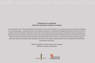 PATRONATO DE LA FUNDACIóN
INsTITUTO CAsTELLANO Y LEONés DE LA LENGUA
Junta de Castilla y León, Federación Regional de Municipios y Provincias de Castilla y León, Cámara de Comercio e Industria de Burgos,
Universidad de Burgos, Universidad de León, Universidad de Salamanca, Universidad de Valladolid, Diputación Provincial de Ávila, Di-
putación Provincial de Burgos, Diputación Provincial de León, Diputación Provincial de Palencia, Diputación Provincial de Salamanca,
Diputación Provincial de Segovia, Diputación Provincial de Soria, Diputación Provincial de Valladolid, Diputación Provincial de Zamora,
Ayuntamiento de Ávila, Ayuntamiento de Burgos, Ayuntamiento de Aranda de Duero, Ayuntamiento de Miranda de Ebro, Ayunta-
miento de Palencia, Ayuntamiento de Salamanca, Ayuntamiento de Segovia, Ayuntamiento de Soria, Ayuntamiento de Valladolid, y
Ayuntamiento de Zamora.
DIRECTOR GENERAL: Gonzalo Santonja Gómez-Agero
GERENTE: Mercedes Andrés López
 