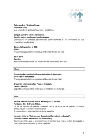 Retrospectiva	
  Filmoteca	
  Vasca.	
  
Filmoteca	
  Vasca.	
  
Una	
  selección	
  de	
  películas	
  históricas	
  y	
  antibélicas.	
  
	
  
Songs	
  &	
  Lumiére.	
  Conmemoraciones.	
  
Gernika	
  y	
  otras	
  localidades	
  bombardeadas.	
  
Espectáculo	
   en	
   fachadas	
   patrimoniales	
   conmemorando	
   el	
   75º	
   aniversario	
   de	
   sus	
  
respectivos	
  bombardeos.	
  
	
  
Concierto	
  Especial	
  de	
  la	
  OSE.	
  
Bilbao.	
  
Programa	
  especial	
  conmemorativo	
  del	
  bombardeo	
  de	
  Gernika.	
  
	
  
26	
  de	
  abril.	
  
Gernika.	
  
Acto	
  conmemorativo	
  del	
  75º	
  aniversario	
  del	
  bombardeo	
  de	
  la	
  Villa.	
  
	
  
	
  
Mayo	
  
	
  
Conciertos	
  Extraordinarios	
  Orquesta	
  Andrés	
  de	
  Eguiguren.	
  
Eibar	
  y	
  otras	
  localidades.	
  
Programa	
  especial	
  conmemorativo	
  del	
  bombardeo	
  de	
  Eibar.	
  
	
  
Encuentro	
  Internacional	
  de	
  Paisajes	
  Críticos	
  II.	
  
Gernika	
  y	
  Bilbao.	
  
Segundas	
  jornadas	
  sobre	
  el	
  arte	
  y	
  su	
  contexto	
  en	
  la	
  naturaleza.	
  
	
  
	
  
Junio	
  
	
  
Festival	
  Internacional	
  de	
  Poesía	
  “Pido	
  la	
  paz	
  y	
  la	
  palabra”.	
  
Fundación	
  Blas	
  de	
  Otero.	
  Bilbao.	
  
Un	
   fin	
   de	
   semana	
   de	
   poesía	
   y	
   libertad	
   con	
   la	
   participación	
   de	
   poetas	
   y	
   músicos	
  
principales	
  en	
  el	
  contexto	
  internacional.	
  
En	
  convenio	
  con	
  el	
  Festival	
  de	
  Poesía	
  de	
  Medellín.	
  
	
  
Jornadas	
  Historia:	
  “Relatos	
  para	
  Después	
  del	
  Terrorismo	
  en	
  Euskadi”.	
  
Instituto	
  Valentín	
  de	
  Foronda	
  (Vitoria-­‐Gasteiz).	
  
Reunión	
  científica	
  que	
  se	
  propone	
  tratar	
  de	
  conocer	
  qué	
  relatos	
  se	
  han	
  desplegado	
  al	
  
final	
  de	
  procesos	
  de	
  conflicto	
  social	
  o	
  político.	
  
	
  


                                                                                                                                       2
 