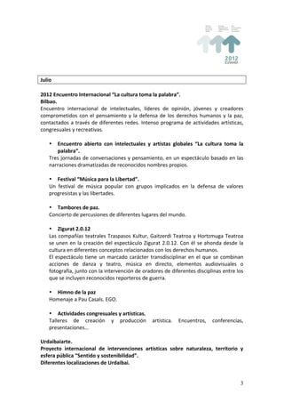  
Julio	
  
	
  
2012	
  Encuentro	
  Internacional	
  “La	
  cultura	
  toma	
  la	
  palabra”.	
  
Bilbao.	
  
Encuentro	
   internacional	
   de	
   intelectuales,	
   líderes	
   de	
   opinión,	
   jóvenes	
   y	
   creadores	
  
comprometidos	
   con	
   el	
   pensamiento	
   y	
   la	
   defensa	
   de	
   los	
   derechos	
   humanos	
   y	
   la	
   paz,	
  
contactados	
   a	
   través	
   de	
   diferentes	
   redes.	
   Intenso	
   programa	
   de	
   actividades	
   artísticas,	
  
congresuales	
  y	
  recreativas.	
  
	
  
     • Encuentro	
   abierto	
   con	
   intelectuales	
   y	
   artistas	
   globales	
   “La	
   cultura	
   toma	
   la	
  
             palabra”.	
  
     Tres	
  jornadas	
  de	
  conversaciones	
  y	
  pensamiento,	
  en	
  un	
  espectáculo	
  basado	
  en	
  las	
  
     narraciones	
  dramatizadas	
  de	
  reconocidos	
  nombres	
  propios.	
  
	
  
     • Festival	
  “Música	
  para	
  la	
  Libertad”.	
  
     Un	
   festival	
   de	
   música	
   popular	
   con	
   grupos	
   implicados	
   en	
   la	
   defensa	
   de	
   valores	
  
     progresistas	
  y	
  las	
  libertades.	
  
	
  
     • Tambores	
  de	
  paz.	
  
     Concierto	
  de	
  percusiones	
  de	
  diferentes	
  lugares	
  del	
  mundo.	
  
     	
  
     • Zigurat	
  2.0.12	
  
     Las	
   compañías	
   teatrales	
   Traspasos	
   Kultur,	
   Gaitzerdi	
   Teatroa	
   y	
   Hortzmuga	
   Teatroa	
  
     se	
   unen	
   en	
   la	
   creación	
   del	
   espectáculo	
   Zigurat	
   2.0.12.	
   Con	
   él	
   se	
   ahonda	
   desde	
   la	
  
     cultura	
  en	
  diferentes	
  conceptos	
  relacionados	
  con	
  los	
  derechos	
  humanos.	
  
     El	
   espectáculo	
   tiene	
   un	
   marcado	
   carácter	
   transdisciplinar	
   en	
   el	
   que	
   se	
   combinan	
  
     acciones	
   de	
   danza	
   y	
   teatro,	
   música	
   en	
   directo,	
   elementos	
   audiovisuales	
   o	
  
     fotografía,	
   junto	
   con	
   la	
   intervención	
   de	
   oradores	
   de	
   diferentes	
   disciplinas	
   entre	
   los	
  
     que	
  se	
  incluyen	
  reconocidos	
  reporteros	
  de	
  guerra.	
  
	
  
     • Himno	
  de	
  la	
  paz	
  
     Homenaje	
  a	
  Pau	
  Casals.	
  EGO.	
  
	
  
     • Actividades	
  congresuales	
  y	
  artísticas.	
  
     Talleres	
   de	
   creación	
   y	
   producción	
   artística.	
   Encuentros,	
   conferencias,	
  
     presentaciones…	
  
	
  
Urdaibaiarte.	
  
Proyecto	
   internacional	
   de	
   intervenciones	
   artísticas	
   sobre	
   naturaleza,	
   territorio	
   y	
  
esfera	
  pública	
  “Sentido	
  y	
  sostenibilidad”.	
  
Diferentes	
  localizaciones	
  de	
  Urdaibai.	
  


                                                                                                                                              3
 