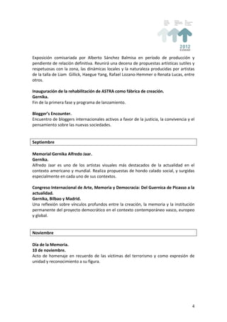 Exposición	
   comisariada	
   por	
   Alberto	
   Sánchez	
   Balmisa	
   en	
   período	
   de	
   producción	
   y	
  
pendiente	
  de	
  relación	
  definitiva.	
  Reunirá	
  una	
  decena	
  de	
  propuestas	
  artísticas	
  sutiles	
  y	
  
respetuosas	
  con	
  la	
  zona,	
  las	
  dinámicas	
  locales	
  y	
  la	
  naturaleza	
  producidas	
  por	
  artistas	
  
de	
   la	
   talla	
   de	
   Liam	
   	
   Gillick,	
   Haegue	
   Yang,	
   Rafael	
   Lozano-­‐Hemmer	
   o	
   Renata	
   Lucas,	
   entre	
  
otros.	
  
	
  
Inauguración	
  de	
  la	
  rehabilitación	
  de	
  ASTRA	
  como	
  fábrica	
  de	
  creación.	
  
Gernika.	
  
Fin	
  de	
  la	
  primera	
  fase	
  y	
  programa	
  de	
  lanzamiento.	
  
	
  
Blogger’s	
  Encounter.	
  
Encuentro	
  de	
  bloggers	
  internacionales	
  activos	
  a	
  favor	
  de	
  la	
  justicia,	
  la	
  convivencia	
  y	
  el	
  
pensamiento	
  sobre	
  las	
  nuevas	
  sociedades.	
  
	
  
	
  
Septiembre	
  
	
  
Memorial	
  Gernika	
  Alfredo	
  Jaar.	
  
Gernika.	
  
Alfredo	
   Jaar	
   es	
   uno	
   de	
   los	
   artistas	
   visuales	
   más	
   destacados	
   de	
   la	
   actualidad	
   en	
   el	
  
contexto	
  americano	
  y	
  mundial.	
  Realiza	
  propuestas	
  de	
  hondo	
  calado	
  social,	
  y	
  surgidas	
  
especialmente	
  en	
  cada	
  uno	
  de	
  sus	
  contextos.	
  
	
  
Congreso	
  Internacional	
  de	
  Arte,	
  Memoria	
  y	
  Democracia:	
  Del	
  Guernica	
  de	
  Picasso	
  a	
  la	
  
actualidad.	
  
Gernika,	
  Bilbao	
  y	
  Madrid.	
  
Una	
   reflexión	
   sobre	
   vínculos	
   profundos	
   entre	
   la	
   creación,	
   la	
   memoria	
   y	
   la	
   institución	
  
permanente	
  del	
  proyecto	
  democrático	
  en	
  el	
  contexto	
  contemporáneo	
  vasco,	
  europeo	
  
y	
  global.	
  
	
  
	
  
Noviembre	
  
	
  
Día	
  de	
  la	
  Memoria.	
  
10	
  de	
  noviembre.	
  
Acto	
   de	
   homenaje	
   en	
   recuerdo	
   de	
   las	
   víctimas	
   del	
   terrorismo	
   y	
   como	
   expresión	
   de	
  
unidad	
  y	
  reconocimiento	
  a	
  su	
  figura.	
  
	
  
	
  
	
  
	
  
	
  


                                                                                                                                                4
 