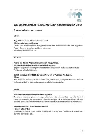 2012	
  EUSKADI,	
  BAKEA	
  ETA	
  ASKATASUNAREN	
  ALDEKO	
  KULTUREN	
  URTEA	
  
	
  
Programazioaren	
  aurrerapena	
  
	
  
Otsaila	
  
	
  
Argazki	
  Erakusketa.	
  “La	
  maleta	
  mexicana”.	
  
Bilboko	
  Arte	
  Ederren	
  Museoa.	
  
Gerda	
   Taro,	
   David	
   Seymour	
   eta	
   gerra	
   irudikatzeko	
   modua	
   iraultzatu	
   zuen	
   argazkilari	
  
Robert	
  Caparen	
  gerrako	
  negatiboen	
  abentura.	
  
Periscopio-­‐rekin	
  lankidetzan.	
  
	
  
	
  
Martxoa	
  
	
  
“Gerra	
  eta	
  Bakea”	
  Argazki	
  Erakusketaren	
  inaugurazioa.	
  
Gernika,	
  Eibar,	
  Bilbao,	
  Donostia	
  eta	
  Vitoria-­‐Gasteiz.	
  
30	
  gerra-­‐argazkilari	
  handik	
  gerrari	
  eta	
  bakeari	
  buruz	
  duten	
  irudia	
  aukeratzen	
  dute.	
  
Periscopio-­‐rekin	
  lankidetzan.	
  
	
  
ENPAP	
  Initiative	
  2010-­‐2012.	
  European	
  Network	
  of	
  Public	
  art	
  Producers.	
  
Bilbao.	
  
Arte	
  Publikoko	
  Ekoizleen	
  Europako	
  Sarearen	
  jardunaldiak,	
  Europar	
  batasuneko	
  hainbat	
  
erakundetatik	
  diruz	
  lagundutako	
  programa	
  baten	
  amaiera	
  gisa.	
  
	
  
	
  
Apirila	
  
	
  
Bizikidetzari	
  eta	
  Memoriari	
  buruzko	
  Kongresua.	
  
Terrorismoak	
   euskal	
   gizarteari	
   eragin	
   dion	
   kalte	
   eta	
   sufrimenduari	
   buruzko	
   hainbat	
  
panel	
  garatuko	
  dira,	
  terrorismoaren	
  biktimen	
  testigantzak,	
  eta	
  terrorismoaren	
  biktimei	
  
buruzko	
  politika	
  eta	
  memorandum	
  eta	
  omenaldiei	
  buruzko	
  nazioarteko	
  esperientziak.	
  
	
  
Zinemaldi	
  Ibiltaria	
  Udal	
  Aretoen	
  Sarerako.	
  
Hainbat	
  udalerritan.	
  
Udaletako	
  zinema-­‐aretoen	
  eskura	
  egongo	
  den	
  zinema,	
  Giza	
  Eskubide	
  eta	
  Bizikidetzari	
  
buruzko	
  erakusketa	
  bat.	
  




                                                                                                                           6
 