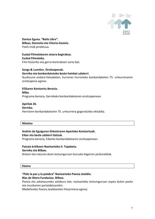 Dantza	
  Eguna.	
  “Baila	
  Libre”.	
  
Bilbao,	
  Donostia	
  eta	
  Vitoria-­‐Gasteiz.	
  
Flash-­‐mob	
  jendetsua.	
  
	
  
Euskal	
  Filmotekaren	
  atzera	
  begirakoa.	
  
Euskal	
  Filmoteka.	
  
Film	
  historiko	
  eta	
  gerra-­‐kontrakoen	
  sorta	
  bat.	
  
	
  
Songs	
  &	
  Lumiére.	
  Oroitzapenak.	
  
Gernika	
  eta	
  bonbardatutako	
  beste	
  hainbat	
  udalerri.	
  
Ikuskizuna	
   ondare-­‐fatxadetan,	
   hurrenez	
   hurreneko	
   bonbardaketen	
   75.	
   urteurrenaren	
  
oroitzapena	
  eginez.	
  
	
  
EOSaren	
  Kontzertu	
  Berezia.	
  
Bilbo.	
  
Programa	
  berezia,	
  Gernikako	
  bonbardaketaren	
  oroitzapenean.	
  
	
  
Apirilak	
  26.	
  
Gernika.	
  
Herriaren	
  bonbardaketaren	
  75.	
  urteurrena	
  gogoratzeko	
  ekitaldia.	
  
	
  
	
  
Maiatza	
  
	
  
Andrés	
  de	
  Eguiguren	
  Orkestraren	
  Aparteko	
  Kontzertuak.	
  
Eibar	
  eta	
  beste	
  udalerri	
  batzuk.	
  
Programa	
  berezia,	
  Eibarko	
  bonbardaketaren	
  oroitzapenean.	
  
	
  
Paisaia	
  kritikoen	
  Nazioarteko	
  II.	
  Topaketa.	
  
Gernika	
  eta	
  Bilbao.	
  
Arteari	
  eta	
  naturan	
  duen	
  testuinguruari	
  buruzko	
  bigarren	
  jardunaldiak.	
  
	
  
	
  
Ekaina	
  
	
  
“Pido	
  la	
  paz	
  y	
  la	
  palabra”	
  Nazioarteko	
  Poesia	
  Jaialdia.	
  
Blas	
  de	
  Otero	
  Fundazioa.	
  Bilbao.	
  
Poesia	
   eta	
   askatasuneko	
   asteburu	
   bat,	
   nazioarteko	
   testuinguruan	
   ospea	
   duten	
   poeta	
  
eta	
  musikarien	
  partaidetzarekin.	
  
Medellineko	
  Poesia	
  Jaialdiarekin	
  hitzarmena	
  eginez.	
  
	
  
	
  


                                                                                                                      7
 