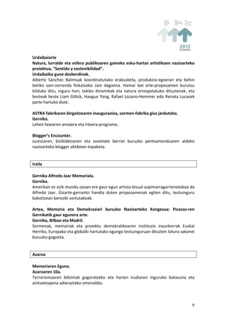 Urdaibaiarte	
  
Natura,	
  lurralde	
  eta	
  esfera	
  publikoaren	
  gaineko	
  esku-­‐hartze	
  artistikoen	
  nazioarteko	
  
proiektua,	
  “Sentido	
  y	
  sostenibilidad”.	
  
Urdaibaiko	
  gune	
  desberdinak.	
  
Alberto	
   Sánchez	
   Balmisak	
   koordinatutako	
   erakusketa,	
   produkzio-­‐egoeran	
   eta	
   behin	
  
betiko	
   izen-­‐zerrenda	
   finkatzeko	
   zain	
   dagoena.	
   Hamar	
   bat	
   arte-­‐proposamen	
   burutsu	
  
bilduko	
   ditu,	
   inguru	
   hori,	
   tokiko	
   dinamikak	
   eta	
   natura	
   errespetatuko	
   dituztenak,	
   eta	
  
besteak	
  beste	
  Liam	
  Gillick,	
  Haegue	
  Yang,	
  Rafael	
  Lozano-­‐Hemmer	
  edo	
  Renata	
  Lucasek	
  
parte	
  hartuko	
  dute.	
  
	
  
ASTRA	
  fabrikaren	
  birgaitzearen	
  inaugurazioa,	
  sormen-­‐fabrika	
  gisa	
  jarduteko.	
  
Gernika.	
  
Lehen	
  fasearen	
  amaiera	
  eta	
  irteera-­‐programa.	
  
	
  
Blogger’s	
  Encounter.	
  
Justiziaren,	
   bizikidetzaren	
   eta	
   sozietate	
   berriei	
   buruzko	
   pentsamenduaren	
   aldeko	
  
nazioarteko	
  blogger	
  aktiboen	
  topaketa.	
  
	
  
	
  
Iraila	
  
	
  
Gernika	
  Alfredo	
  Jaar	
  Memoriala.	
  
Gernika.	
  
Amerikan	
  ez	
  ezik	
  mundu	
  osoan	
  ere	
  gaur	
  egun	
  artista	
  bisual	
  azpimarragarrienetakoa	
  da	
  
Alfredo	
   Jaar.	
   Gizarte-­‐garrantzi	
   handia	
   duten	
   proposamenak	
   egiten	
   ditu,	
   testuinguru	
  
bakoitzean	
  bereziki	
  sortutakoak.	
  
	
  
Artea,	
   Memoria	
   eta	
   Demokraziari	
   buruzko	
   Nazioarteko	
   Kongesua:	
   Picasso-­‐ren	
  
Gernikatik	
  gaur	
  egunera	
  arte.	
  
Gernika,	
  Bilbao	
  eta	
  Madril.	
  
Sormenak,	
   memoriak	
   eta	
   proiektu	
   demokratikoaren	
   instituzio	
   iraunkorrak	
   Euskal	
  
Herriko,	
  Europako	
  eta	
  globalki	
  hartutako	
  egungo	
  testuinguruan	
  dituzten	
  lotura	
  sakonei	
  
buruzko	
  gogoeta.	
  
	
  
	
  
Azaroa	
  
	
  
Memoriaren	
  Eguna.	
  
Azaroaren	
  10a.	
  
Terrorismoaren	
   biktimak	
   gogoratzeko	
   eta	
   horien	
   irudiaren	
   inguruko	
   batasuna	
   eta	
  
aintzatespena	
  adierazteko	
  omenaldia.	
  
	
  


                                                                                                                             9
 