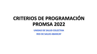 CRITERIOS DE PROGRAMACIÓN
PROMSA 2022
UNIDAD DE SALUD COLECTIVA
RED DE SALUD ABANCAY
 