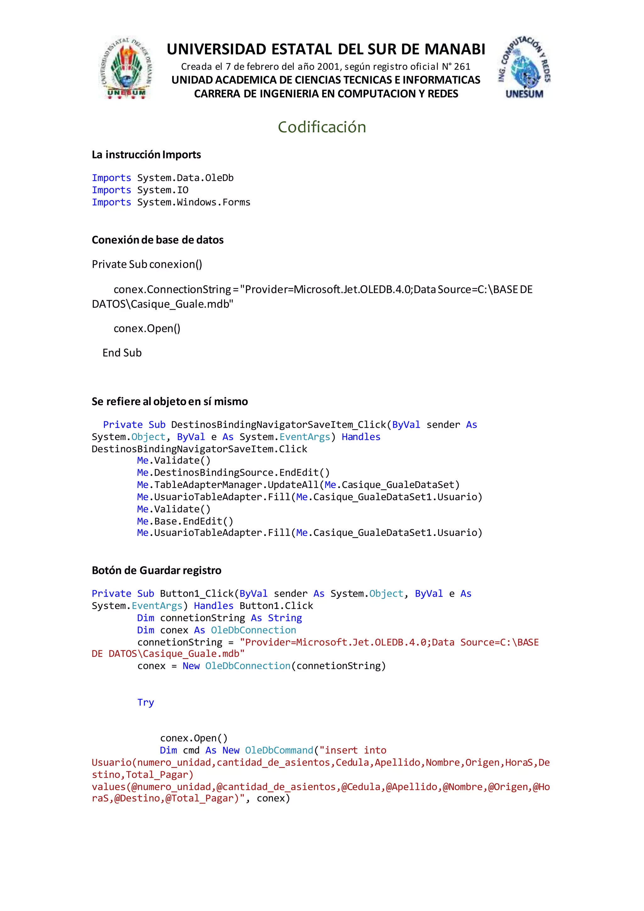 UNIVERSIDAD ESTATAL DEL SUR DE MANABI
Creada el 7 de febrero del año 2001, según registro oficial N° 261
UNIDAD ACADEMICA DE CIENCIAS TECNICAS E INFORMATICAS
CARRERA DE INGENIERIA EN COMPUTACION Y REDES
Codificación
La instrucciónImports
Imports System.Data.OleDb
Imports System.IO
Imports System.Windows.Forms
Conexiónde base de datos
Private Subconexion()
conex.ConnectionString="Provider=Microsoft.Jet.OLEDB.4.0;DataSource=C:BASEDE
DATOSCasique_Guale.mdb"
conex.Open()
End Sub
Se refiere al objetoen sí mismo
Private Sub DestinosBindingNavigatorSaveItem_Click(ByVal sender As
System.Object, ByVal e As System.EventArgs) Handles
DestinosBindingNavigatorSaveItem.Click
Me.Validate()
Me.DestinosBindingSource.EndEdit()
Me.TableAdapterManager.UpdateAll(Me.Casique_GualeDataSet)
Me.UsuarioTableAdapter.Fill(Me.Casique_GualeDataSet1.Usuario)
Me.Validate()
Me.Base.EndEdit()
Me.UsuarioTableAdapter.Fill(Me.Casique_GualeDataSet1.Usuario)
Botón de Guardar registro
Private Sub Button1_Click(ByVal sender As System.Object, ByVal e As
System.EventArgs) Handles Button1.Click
Dim connetionString As String
Dim conex As OleDbConnection
connetionString = "Provider=Microsoft.Jet.OLEDB.4.0;Data Source=C:BASE
DE DATOSCasique_Guale.mdb"
conex = New OleDbConnection(connetionString)
Try
conex.Open()
Dim cmd As New OleDbCommand("insert into
Usuario(numero_unidad,cantidad_de_asientos,Cedula,Apellido,Nombre,Origen,HoraS,De
stino,Total_Pagar)
values(@numero_unidad,@cantidad_de_asientos,@Cedula,@Apellido,@Nombre,@Origen,@Ho
raS,@Destino,@Total_Pagar)", conex)
 