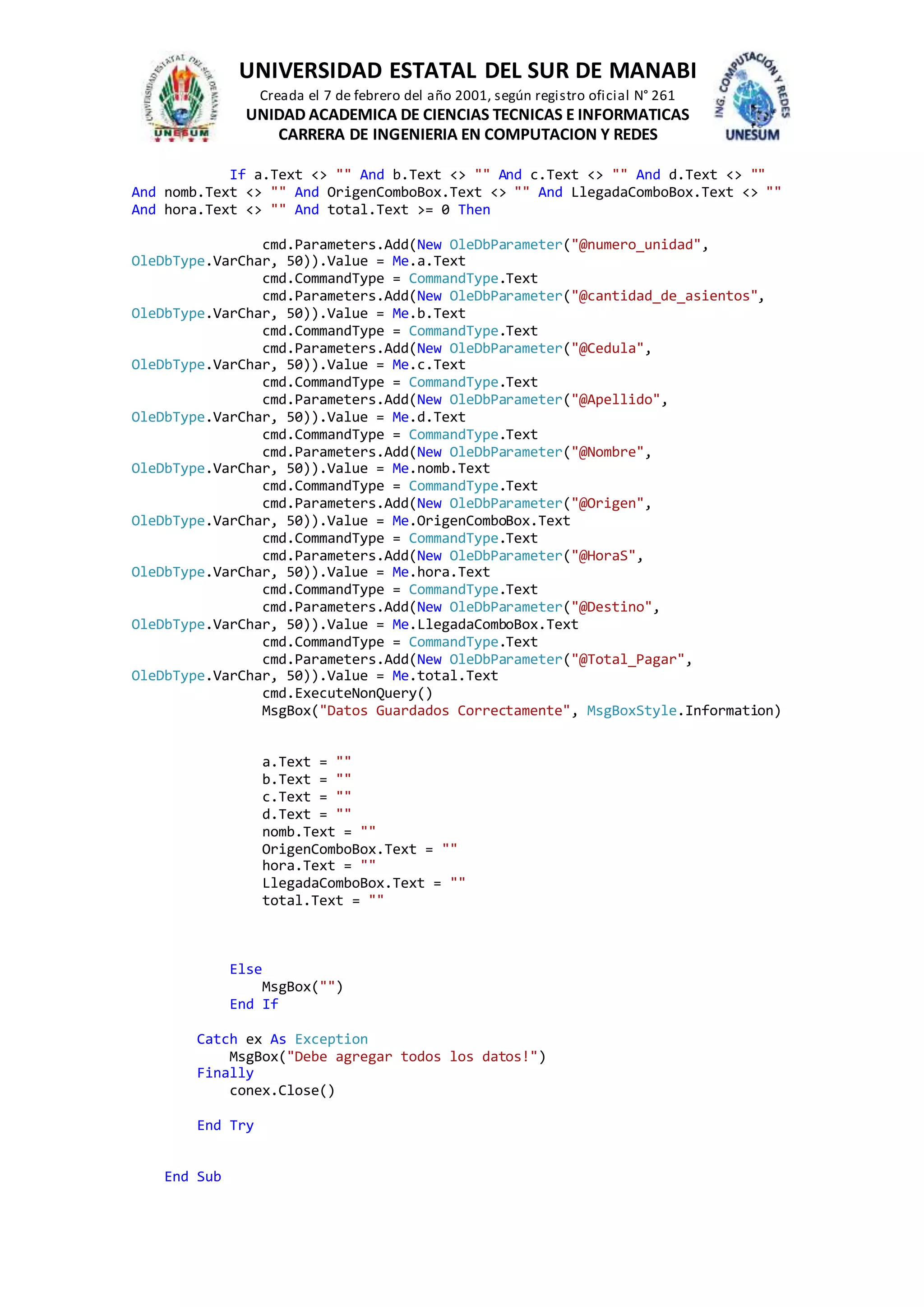 UNIVERSIDAD ESTATAL DEL SUR DE MANABI
Creada el 7 de febrero del año 2001, según registro oficial N° 261
UNIDAD ACADEMICA DE CIENCIAS TECNICAS E INFORMATICAS
CARRERA DE INGENIERIA EN COMPUTACION Y REDES
If a.Text <> "" And b.Text <> "" And c.Text <> "" And d.Text <> ""
And nomb.Text <> "" And OrigenComboBox.Text <> "" And LlegadaComboBox.Text <> ""
And hora.Text <> "" And total.Text >= 0 Then
cmd.Parameters.Add(New OleDbParameter("@numero_unidad",
OleDbType.VarChar, 50)).Value = Me.a.Text
cmd.CommandType = CommandType.Text
cmd.Parameters.Add(New OleDbParameter("@cantidad_de_asientos",
OleDbType.VarChar, 50)).Value = Me.b.Text
cmd.CommandType = CommandType.Text
cmd.Parameters.Add(New OleDbParameter("@Cedula",
OleDbType.VarChar, 50)).Value = Me.c.Text
cmd.CommandType = CommandType.Text
cmd.Parameters.Add(New OleDbParameter("@Apellido",
OleDbType.VarChar, 50)).Value = Me.d.Text
cmd.CommandType = CommandType.Text
cmd.Parameters.Add(New OleDbParameter("@Nombre",
OleDbType.VarChar, 50)).Value = Me.nomb.Text
cmd.CommandType = CommandType.Text
cmd.Parameters.Add(New OleDbParameter("@Origen",
OleDbType.VarChar, 50)).Value = Me.OrigenComboBox.Text
cmd.CommandType = CommandType.Text
cmd.Parameters.Add(New OleDbParameter("@HoraS",
OleDbType.VarChar, 50)).Value = Me.hora.Text
cmd.CommandType = CommandType.Text
cmd.Parameters.Add(New OleDbParameter("@Destino",
OleDbType.VarChar, 50)).Value = Me.LlegadaComboBox.Text
cmd.CommandType = CommandType.Text
cmd.Parameters.Add(New OleDbParameter("@Total_Pagar",
OleDbType.VarChar, 50)).Value = Me.total.Text
cmd.ExecuteNonQuery()
MsgBox("Datos Guardados Correctamente", MsgBoxStyle.Information)
a.Text = ""
b.Text = ""
c.Text = ""
d.Text = ""
nomb.Text = ""
OrigenComboBox.Text = ""
hora.Text = ""
LlegadaComboBox.Text = ""
total.Text = ""
Else
MsgBox("")
End If
Catch ex As Exception
MsgBox("Debe agregar todos los datos!")
Finally
conex.Close()
End Try
End Sub
 