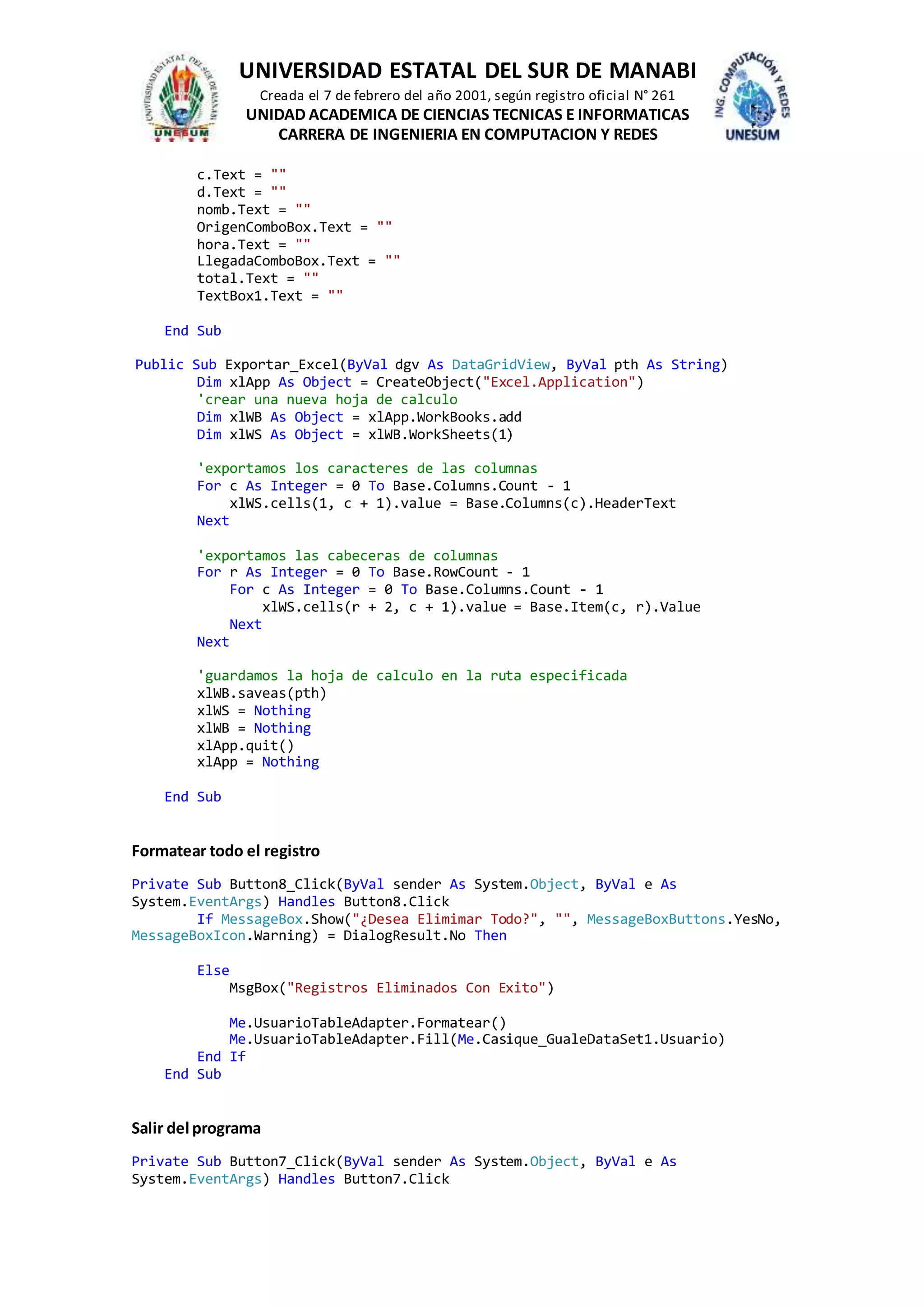 UNIVERSIDAD ESTATAL DEL SUR DE MANABI
Creada el 7 de febrero del año 2001, según registro oficial N° 261
UNIDAD ACADEMICA DE CIENCIAS TECNICAS E INFORMATICAS
CARRERA DE INGENIERIA EN COMPUTACION Y REDES
c.Text = ""
d.Text = ""
nomb.Text = ""
OrigenComboBox.Text = ""
hora.Text = ""
LlegadaComboBox.Text = ""
total.Text = ""
TextBox1.Text = ""
End Sub
Public Sub Exportar_Excel(ByVal dgv As DataGridView, ByVal pth As String)
Dim xlApp As Object = CreateObject("Excel.Application")
'crear una nueva hoja de calculo
Dim xlWB As Object = xlApp.WorkBooks.add
Dim xlWS As Object = xlWB.WorkSheets(1)
'exportamos los caracteres de las columnas
For c As Integer = 0 To Base.Columns.Count - 1
xlWS.cells(1, c + 1).value = Base.Columns(c).HeaderText
Next
'exportamos las cabeceras de columnas
For r As Integer = 0 To Base.RowCount - 1
For c As Integer = 0 To Base.Columns.Count - 1
xlWS.cells(r + 2, c + 1).value = Base.Item(c, r).Value
Next
Next
'guardamos la hoja de calculo en la ruta especificada
xlWB.saveas(pth)
xlWS = Nothing
xlWB = Nothing
xlApp.quit()
xlApp = Nothing
End Sub
Formatear todo el registro
Private Sub Button8_Click(ByVal sender As System.Object, ByVal e As
System.EventArgs) Handles Button8.Click
If MessageBox.Show("¿Desea Elimimar Todo?", "", MessageBoxButtons.YesNo,
MessageBoxIcon.Warning) = DialogResult.No Then
Else
MsgBox("Registros Eliminados Con Exito")
Me.UsuarioTableAdapter.Formatear()
Me.UsuarioTableAdapter.Fill(Me.Casique_GualeDataSet1.Usuario)
End If
End Sub
Salir del programa
Private Sub Button7_Click(ByVal sender As System.Object, ByVal e As
System.EventArgs) Handles Button7.Click
 