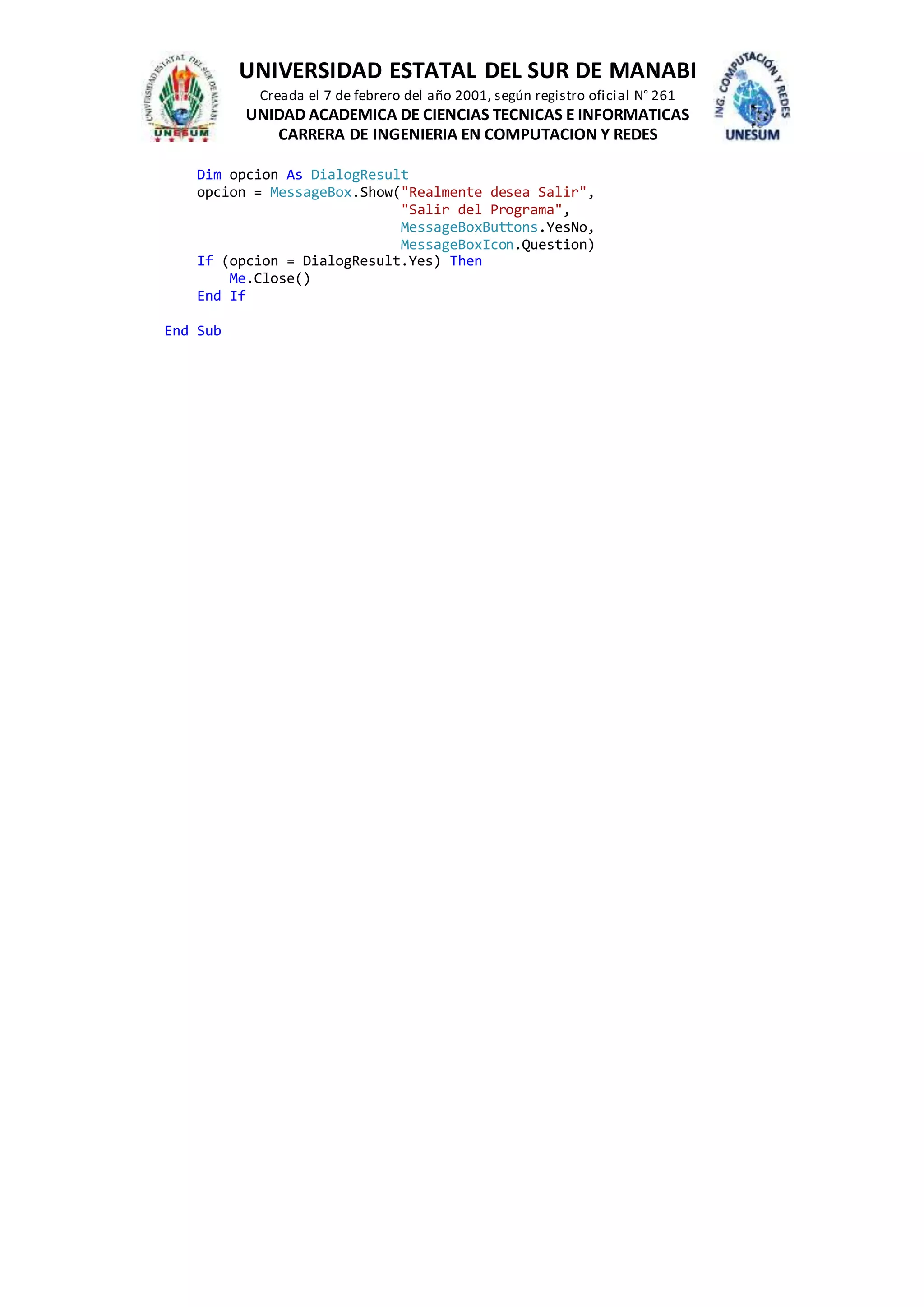 UNIVERSIDAD ESTATAL DEL SUR DE MANABI
Creada el 7 de febrero del año 2001, según registro oficial N° 261
UNIDAD ACADEMICA DE CIENCIAS TECNICAS E INFORMATICAS
CARRERA DE INGENIERIA EN COMPUTACION Y REDES
Dim opcion As DialogResult
opcion = MessageBox.Show("Realmente desea Salir",
"Salir del Programa",
MessageBoxButtons.YesNo,
MessageBoxIcon.Question)
If (opcion = DialogResult.Yes) Then
Me.Close()
End If
End Sub
 