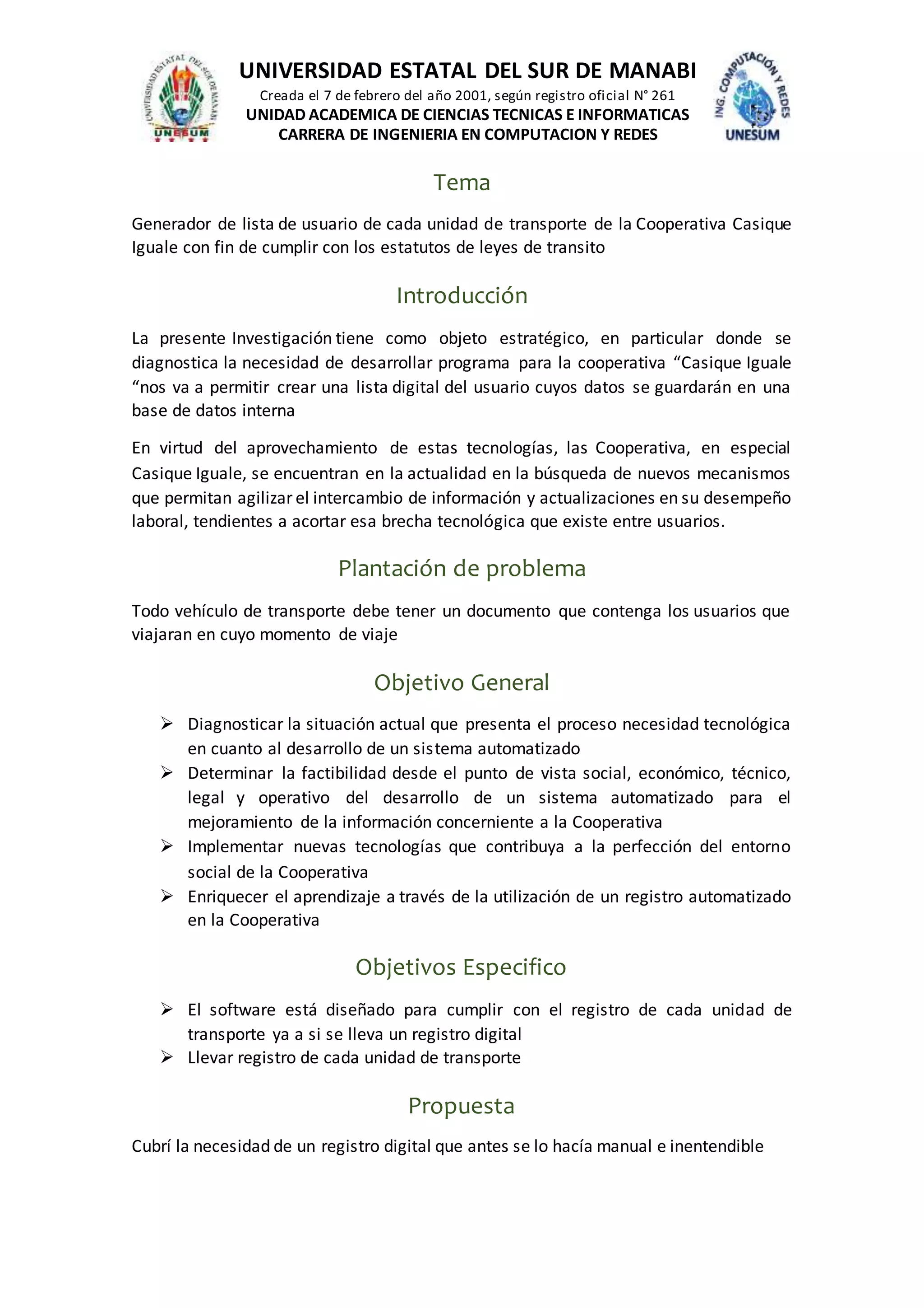 UNIVERSIDAD ESTATAL DEL SUR DE MANABI
Creada el 7 de febrero del año 2001, según registro oficial N° 261
UNIDAD ACADEMICA DE CIENCIAS TECNICAS E INFORMATICAS
CARRERA DE INGENIERIA EN COMPUTACION Y REDES
Tema
Generador de lista de usuario de cada unidad de transporte de la Cooperativa Casique
Iguale con fin de cumplir con los estatutos de leyes de transito
Introducción
La presente Investigación tiene como objeto estratégico, en particular donde se
diagnostica la necesidad de desarrollar programa para la cooperativa “Casique Iguale
“nos va a permitir crear una lista digital del usuario cuyos datos se guardarán en una
base de datos interna
En virtud del aprovechamiento de estas tecnologías, las Cooperativa, en especial
Casique Iguale, se encuentran en la actualidad en la búsqueda de nuevos mecanismos
que permitan agilizar el intercambio de información y actualizaciones en su desempeño
laboral, tendientes a acortar esa brecha tecnológica que existe entre usuarios.
Plantación de problema
Todo vehículo de transporte debe tener un documento que contenga los usuarios que
viajaran en cuyo momento de viaje
Objetivo General
 Diagnosticar la situación actual que presenta el proceso necesidad tecnológica
en cuanto al desarrollo de un sistema automatizado
 Determinar la factibilidad desde el punto de vista social, económico, técnico,
legal y operativo del desarrollo de un sistema automatizado para el
mejoramiento de la información concerniente a la Cooperativa
 Implementar nuevas tecnologías que contribuya a la perfección del entorno
social de la Cooperativa
 Enriquecer el aprendizaje a través de la utilización de un registro automatizado
en la Cooperativa
Objetivos Especifico
 El software está diseñado para cumplir con el registro de cada unidad de
transporte ya a si se lleva un registro digital
 Llevar registro de cada unidad de transporte
Propuesta
Cubrí la necesidad de un registro digital que antes se lo hacía manual e inentendible
 