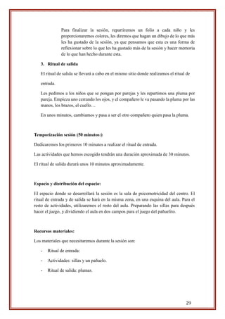 29
Para finalizar la sesión, repartiremos un folio a cada niño y les
proporcionaremos colores, les diremos que hagan un dibujo de lo que más
les ha gustado de la sesión, ya que pensamos que esta es una forma de
reflexionar sobre lo que les ha gustado más de la sesión y hacer memoria
de lo que han hecho durante esta.
3. Ritual de salida
El ritual de salida se llevará a cabo en el mismo sitio donde realizamos el ritual de
entrada.
Les pedimos a los niños que se pongan por parejas y les repartimos una pluma por
pareja. Empieza uno cerrando los ojos, y el compañero le va pasando la pluma por las
manos, los brazos, el cuello…
En unos minutos, cambiamos y pasa a ser el otro compañero quien pasa la pluma.
Temporización sesión (50 minutos:)
Dedicaremos los primeros 10 minutos a realizar el ritual de entrada.
Las actividades que hemos escogido tendrán una duración aproximada de 30 minutos.
El ritual de salida durará unos 10 minutos aproximadamente.
Espacio y distribución del espacio:
El espacio donde se desarrollará la sesión es la sala de psicomotricidad del centro. El
ritual de entrada y de salida se hará en la misma zona, en una esquina del aula. Para el
resto de actividades, utilizaremos el resto del aula. Preparando las sillas para después
hacer el juego, y dividiendo el aula en dos campos para el juego del pañuelito.
Recursos materiales:
Los materiales que necesitaremos durante la sesión son:
- Ritual de entrada:
- Actividades: sillas y un pañuelo.
- Ritual de salida: plumas.
 
