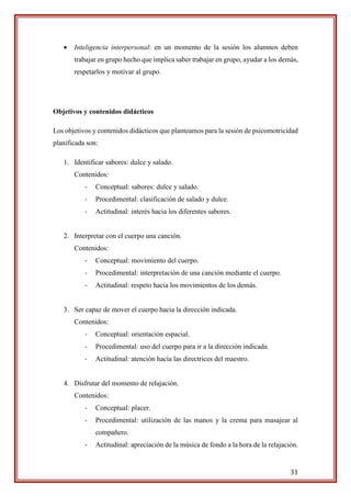 31
 Inteligencia interpersonal: en un momento de la sesión los alumnos deben
trabajar en grupo hecho que implica saber trabajar en grupo, ayudar a los demás,
respetarlos y motivar al grupo.
Objetivos y contenidos didácticos
Los objetivos y contenidos didácticos que planteamos para la sesión de psicomotricidad
planificada son:
1. Identificar sabores: dulce y salado.
Contenidos:
- Conceptual: sabores: dulce y salado.
- Procedimental: clasificación de salado y dulce.
- Actitudinal: interés hacia los diferentes sabores.
2. Interpretar con el cuerpo una canción.
Contenidos:
- Conceptual: movimiento del cuerpo.
- Procedimental: interpretación de una canción mediante el cuerpo.
- Actitudinal: respeto hacia los movimientos de los demás.
3. Ser capaz de mover el cuerpo hacia la dirección indicada.
Contenidos:
- Conceptual: orientación espacial.
- Procedimental: uso del cuerpo para ir a la dirección indicada.
- Actitudinal: atención hacía las directrices del maestro.
4. Disfrutar del momento de relajación.
Contenidos:
- Conceptual: placer.
- Procedimental: utilización de las manos y la crema para masajear al
compañero.
- Actitudinal: apreciación de la música de fondo a la hora de la relajación.
 