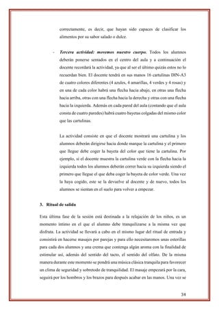 34
correctamente, es decir, que hayan sido capaces de clasificar los
alimentos por su sabor salado o dulce.
- Tercera actividad: movemos nuestro cuerpo. Todos los alumnos
deberán ponerse sentados en el centro del aula y a continuación el
docente recordará la actividad, ya que al ser el último quizás estos no lo
recuerdan bien. El docente tendrá en sus manos 16 cartulinas DIN-A3
de cuatro colores diferentes (4 azules, 4 amarillas, 4 verdes y 4 rosas) y
en una de cada color habrá una flecha hacia abajo, en otras una flecha
hacia arriba, otras con una flecha hacia la derecha y otras con una flecha
hacia la izquierda. Además en cada pared del aula (contando que el aula
consta de cuatro paredes) habrá cuatro bayetas colgadas del mismo color
que las cartulinas.
La actividad consiste en que el docente mostrará una cartulina y los
alumnos deberán dirigirse hacia donde marque la cartulina y el primero
que llegue debe coger la bayeta del color que tiene la cartulina. Por
ejemplo, si el docente muestra la cartulina verde con la flecha hacia la
izquierda todos los alumnos deberán correr hacia su izquierda siendo el
primero que llegue el que deba coger la bayeta de color verde. Una vez
la haya cogido, este se la devuelve al docente y de nuevo, todos los
alumnos se sientan en el suelo para volver a empezar.
3. Ritual de salida
Esta última fase de la sesión está destinada a la relajación de los niños, es un
momento íntimo en el que el alumno debe tranquilizarse a la misma vez que
disfruta. La actividad se llevará a cabo en el mismo lugar del ritual de entrada y
consistirá en hacerse masajes por parejas y para ello necesitaremos unas esterillas
para cada dos alumnos y una crema que contenga algún aroma con la finalidad de
estimular así, además del sentido del tacto, el sentido del olfato. De la misma
manera durante este momento se pondrá una música clásica tranquila para favorecer
un clima de seguridad y sobretodo de tranquilidad. El masaje empezará por la cara,
seguirá por los hombros y los brazos para después acabar en las manos. Una vez se
 