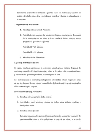 49
Finalmente, el maestro/a empezará a guardar todos los materiales y después se
unirán a él/ella los niños. Una vez, todo esté en orden, volverán al aula ordinaria o
a sus casas.
Temporalización de la sesión:
1. Ritual de entrada: unos 5-7 minutos
2. Actividades: no podemos dar una temporalización exacta ya que dependerá
de la motivación de los niños y de su estado de ánimo, aunque hemos
programado que sería la siguiente:
Actividad 1 20 minutos
Actividad 2 15 minutos
3. Ritual de salida: 10 minutos
Espacio y distribución de este:
El espacio en el que realizaremos la sesión será un aula grande bastante despejada de
muebles y materiales. El ritual de entrada y salida se llevarán a cabo en medio del aula,
y los materiales quedarán guardados en una esquina de esta.
Los materiales que se utilizarán para la primera actividad ya estarán preparados antes
de que los alumnos lleguen a clase, en cambio los de la actividad 2, se entregarán a los
niños una vez vaya a empezar.
Recursos materiales y personales:
1. Ritual de entrada: cartelito de las normas
2. Actividades: papel continuo, pintura de dedos, cinta aislante, toallitas y
bandejas de arena
3. Ritual de salida: pinceles
Los recursos personales que se utilizarán en la sesión serán el del maestro/a de
psicomotricidad como la principal persona al cargo de los niños y si se puede
 