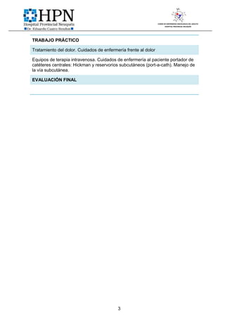 CURSO DE ENFERMERIA ONCOLOGICA DEL ADULTO
                                                                       HOSPITAL PROVINCIAL NEUQUÉN




TRABAJO PRÁCTICO

Tratamiento del dolor. Cuidados de enfermería frente al dolor

Equipos de terapia intravenosa. Cuidados de enfermería al paciente portador de
catéteres centrales: Hickman y reservorios subcutáneos (port-a-cath). Manejo de
la vía subcutánea.

EVALUACIÓN FINAL




                                          3
 