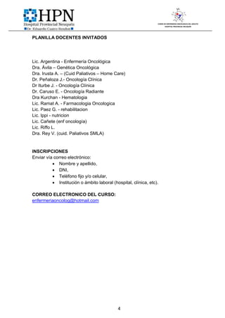 CURSO DE ENFERMERIA ONCOLOGICA DEL ADULTO
                                                                        HOSPITAL PROVINCIAL NEUQUÉN




PLANILLA DOCENTES INVITADOS




Lic. Argentina - Enfermería Oncológica
Dra. Ávila – Genética Oncológica
Dra. Irusta A. – (Cuid Paliativos – Home Care)
Dr. Peñaloza J.- Oncología Clínica
Dr Iturbe J. - Oncología Clínica
Dr. Caruso E. - Oncología Radiante
Dra Kurchan - Hematologia
Lic. Ramat A. - Farmacologia Oncologica
Lic. Paez G. - rehabilitacion
Lic. Ippi - nutricion
Lic. Cañete (enf oncología)
Lic. Riffo L.
Dra. Rey V. (cuid. Paliativos SMLA)


INSCRIPCIONES
Enviar vía correo electrónico:
           Nombre y apellido,
           DNI,
           Teléfono fijo y/o celular,
           Institución o ámbito laboral (hospital, clínica, etc).

CORREO ELECTRONICO DEL CURSO:
enfermeriaoncolog@hotmail.com




                                            4
 