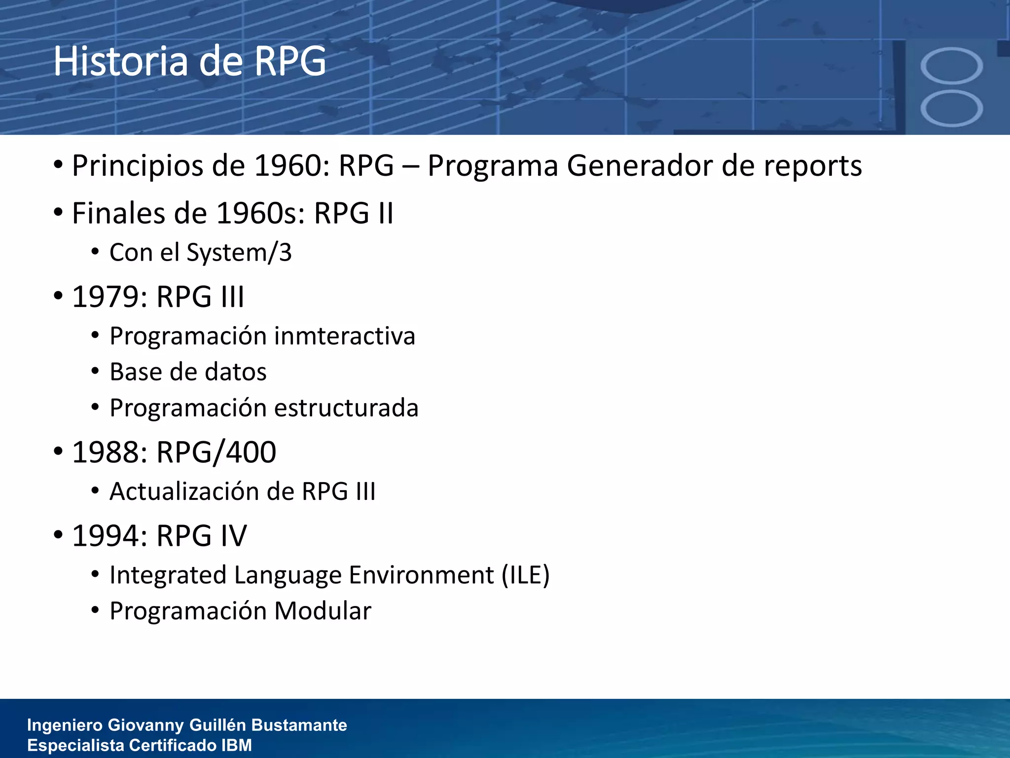 Historia de RPG
• Principios de 1960: RPG – Programa Generador de reports
• Finales de 1960s: RPG II
• Con el System/3
• 1979: RPG III
• Programación inmteractiva
• Base de datos
• Programación estructurada
• 1988: RPG/400
• Actualización de RPG III
• 1994: RPG IV
• Integrated Language Environment (ILE)
• Programación Modular
Ingeniero Giovanny Guillén Bustamante
Especialista Certificado IBM
 