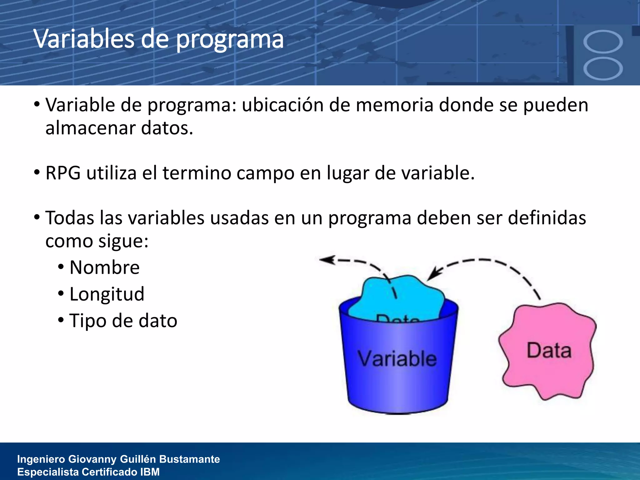 Variables de programa
• Variable de programa: ubicación de memoria donde se pueden
almacenar datos.
• RPG utiliza el termino campo en lugar de variable.
• Todas las variables usadas en un programa deben ser definidas
como sigue:
• Nombre
• Longitud
• Tipo de dato
Ingeniero Giovanny Guillén Bustamante
Especialista Certificado IBM
 
