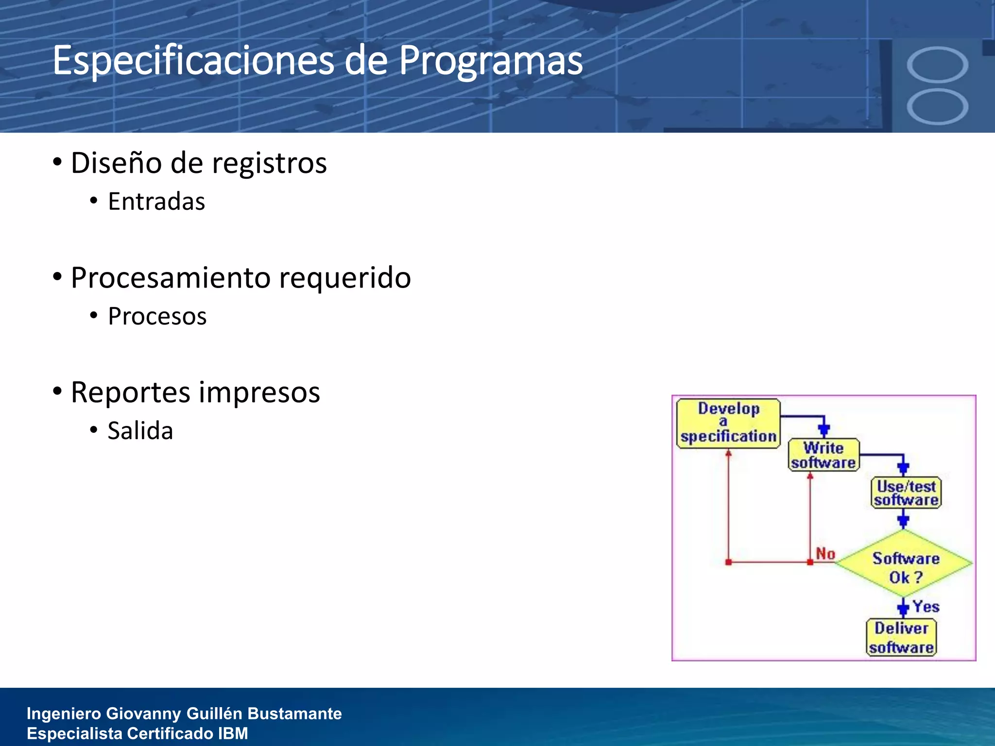 Especificaciones de Programas
• Diseño de registros
• Entradas
• Procesamiento requerido
• Procesos
• Reportes impresos
• Salida
Ingeniero Giovanny Guillén Bustamante
Especialista Certificado IBM
 