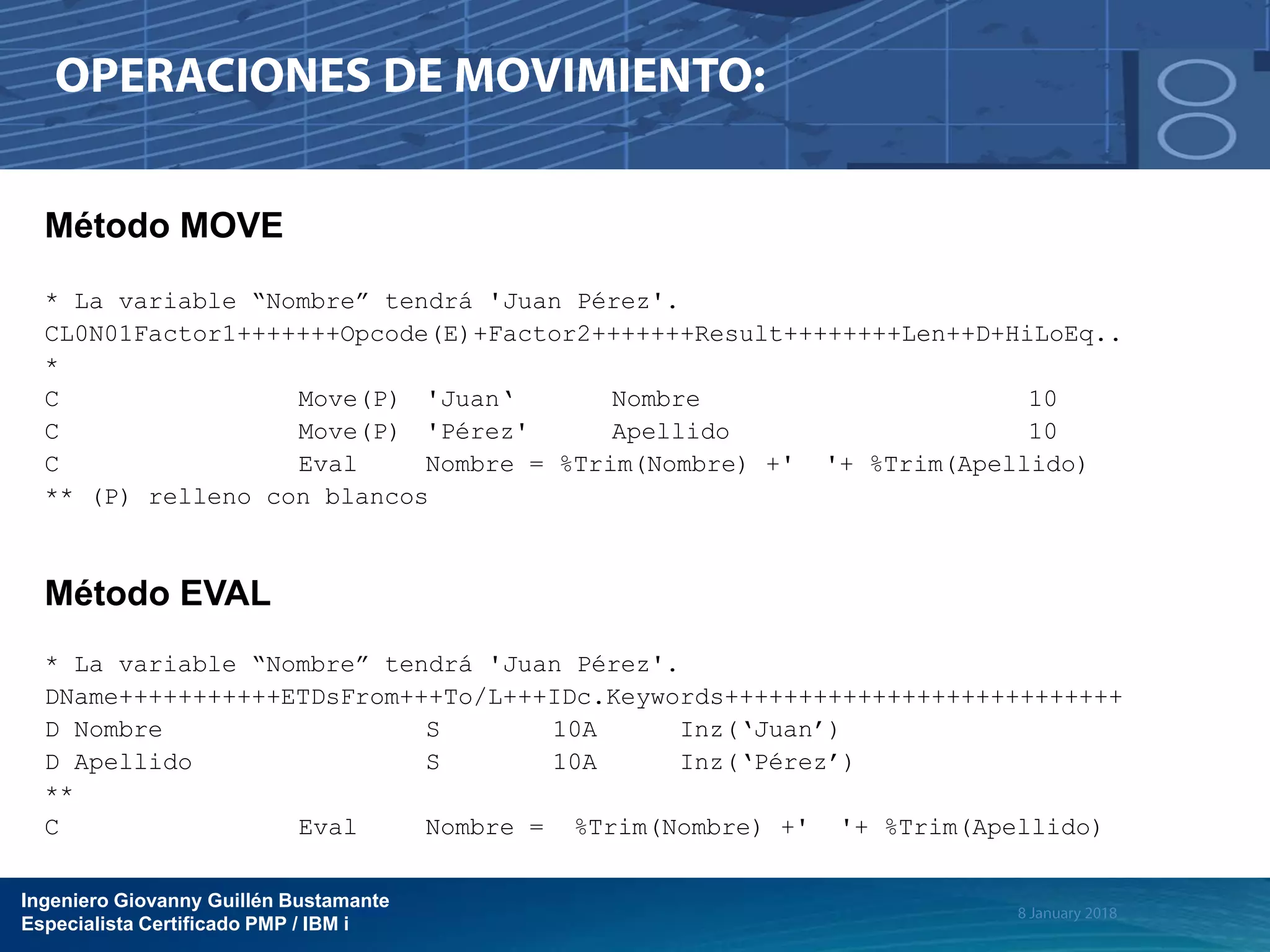 Ingeniero Giovanny Guillén Bustamante
Especialista Certificado PMP / IBM i
Método MOVE
* La variable “Nombre” tendrá 'Juan Pérez'.
CL0N01Factor1+++++++Opcode(E)+Factor2+++++++Result++++++++Len++D+HiLoEq..
*
C Move(P) 'Juan‘ Nombre 10
C Move(P) 'Pérez' Apellido 10
C Eval Nombre = %Trim(Nombre) +' '+ %Trim(Apellido)
** (P) relleno con blancos
Método EVAL
* La variable “Nombre” tendrá 'Juan Pérez'.
DName+++++++++++ETDsFrom+++To/L+++IDc.Keywords+++++++++++++++++++++++++++
D Nombre S 10A Inz(‘Juan’)
D Apellido S 10A Inz(‘Pérez’)
**
C Eval Nombre = %Trim(Nombre) +' '+ %Trim(Apellido)
 