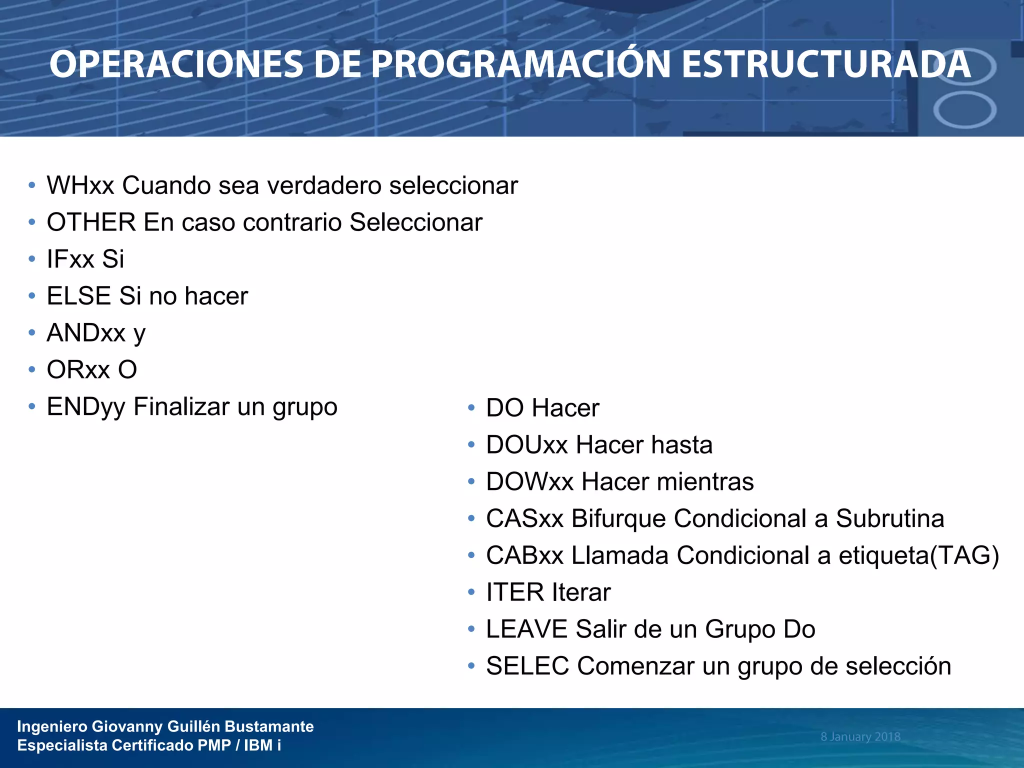 Ingeniero Giovanny Guillén Bustamante
Especialista Certificado PMP / IBM i
• WHxx Cuando sea verdadero seleccionar
• OTHER En caso contrario Seleccionar
• IFxx Si
• ELSE Si no hacer
• ANDxx y
• ORxx O
• ENDyy Finalizar un grupo • DO Hacer
• DOUxx Hacer hasta
• DOWxx Hacer mientras
• CASxx Bifurque Condicional a Subrutina
• CABxx Llamada Condicional a etiqueta(TAG)
• ITER Iterar
• LEAVE Salir de un Grupo Do
• SELEC Comenzar un grupo de selección
 